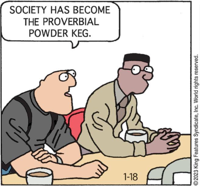 Art OCR: SOCIETY HAS BECOME THE PROVERBIAL POWDER KEG. 1-18 ?2023 King Features SyndicateInc. World rights reserved. SOCIETY HAS BECOME THE PROVERBIAL POWDER KEG . 1-18 ?2023 King Features SyndicateInc. World rights reserved .