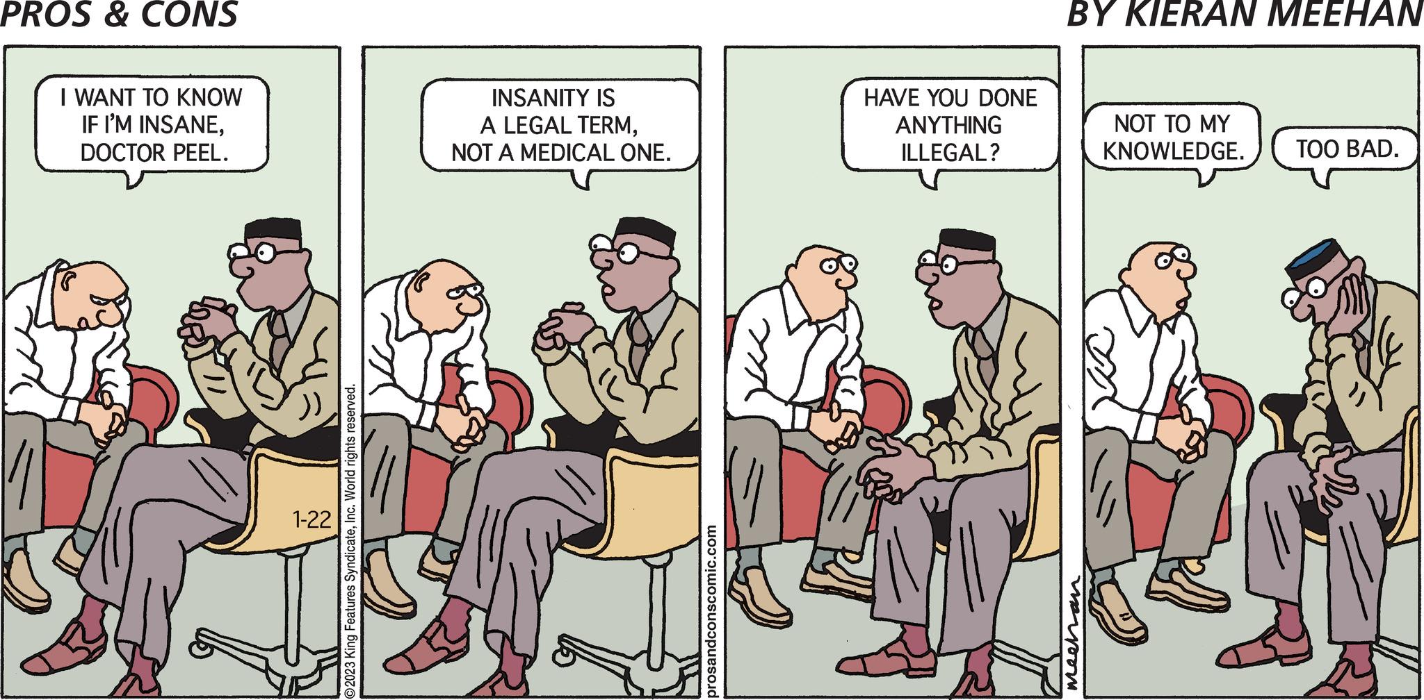 Conversation OCR: PROS & CONS I WANT TO KNOW IF I'M INSANEDOCTOR PEEL. 1-22 O2023 King Features SyndicateInc. World rights reserved. INSANITY IS A LEGAL TERMNOT A MEDICAL ONE. prosandconscomic.com HAVE YOU DONE ANYTHING ILLEGAL? BY KIERAN MEEHAN mechan NOT TO MY KNOWLEDGE. TOO BAD. PROS & CONS I WANT TO KNOW IF I'M INSANEDOCTOR PEEL . 1-22 O2023 King Features SyndicateInc. World rights reserved . INSANITY IS A LEGAL TERMNOT A MEDICAL ONE . prosandconscomic.com HAVE YOU DONE ANYTHING ILLEGAL ? BY KIERAN MEEHAN mechan NOT TO MY KNOWLEDGE . TOO BAD .