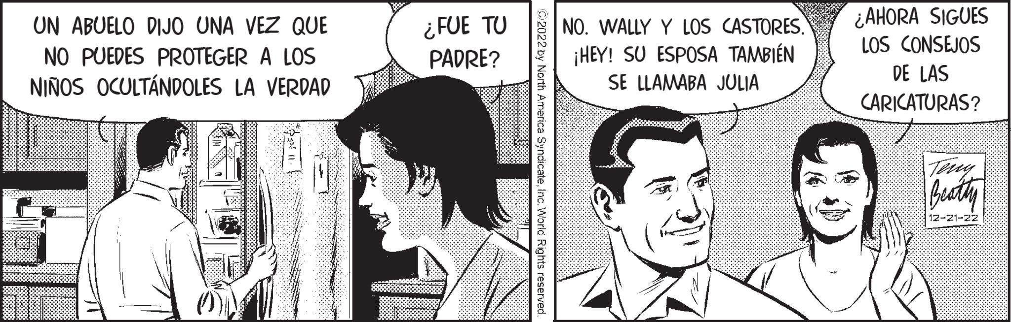 Smile OCR: UN ABUELO DIJO UNA VEZ QUE NO PUEDES PROTEGER A LOS NIÑOS OCULTÁNDOLES LA VERDAD of ¿FUE TU PADRE? C2022 by North America SyndicateInc. World Rights reserved. NO. WALLY Y LOS CASTORES. ¡HEY! SU ESPOSA TAMBIÉN SE LLAMABA JULIA ¿AHORA SIGUES LOS CONSEJOS DE LAS CARICATURAS? Beatty 12 UN ABUELO DIJO UNA VEZ QUE NO PUEDES PROTEGER A LOS NIÑOS OCULTÁNDOLES LA VERDAD of ¿ FUE TU PADRE ? C2022 by North America SyndicateInc. World Rights reserved . NO . WALLY Y LOS CASTORES . ¡ HEY ! SU ESPOSA TAMBIÉN SE LLAMABA JULIA ¿ AHORA SIGUES LOS CONSEJOS DE LAS CARICATURAS ? Beatty 12
