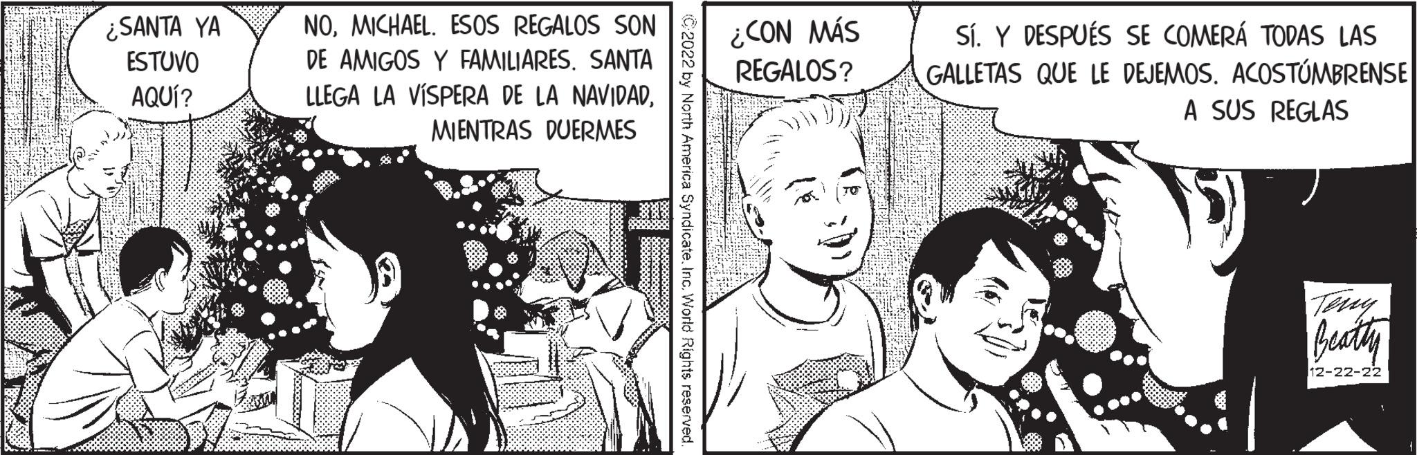 Cartoon OCR: ¿SANTA YA ESTUVO AQUÍ? NOMICHAEL. ESOS REGALOS SON DE AMIGOS Y FAMILIARES. SANTA LLEGA LA VÍSPERA DE LA NAVIDADMIENTRAS DUERMES 888888888 C2022 by North America SyndicateInc. World Rights reserved. ¿CON MÁS REGALOS? Sí. Y DESPUÉS SE COMERÁ TODAS LAS GALLETAS QUE LE DEJEMOS. ACOSTUMBRENSE A SUS REGLAS Beatty 12-22-22 ¿ SANTA YA ESTUVO AQUÍ ? NOMICHAEL . ESOS REGALOS SON DE AMIGOS Y FAMILIARES . SANTA LLEGA LA VÍSPERA DE LA NAVIDADMIENTRAS DUERMES 888888888 C2022 by North America SyndicateInc. World Rights reserved . ¿ CON MÁS REGALOS ? Sí . Y DESPUÉS SE COMERÁ TODAS LAS GALLETAS QUE LE DEJEMOS . ACOSTUMBRENSE A SUS REGLAS Beatty 12-22-22