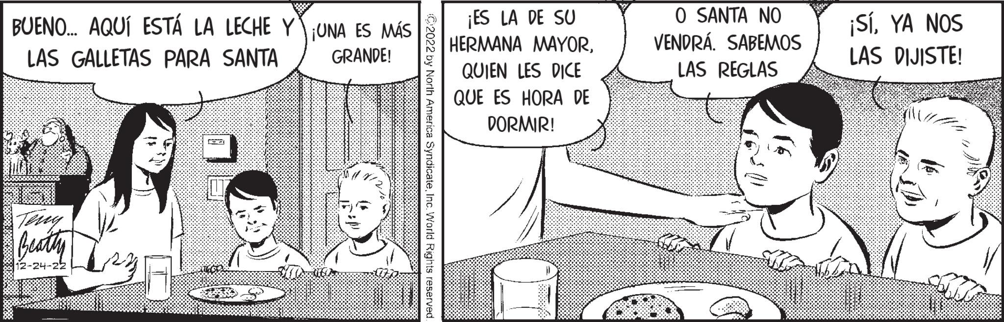 Conversation OCR: BUENO... AQUÍ ESTÁ LA LECHE Y UNA ES MÁS LAS GALLETAS PARA SANTA GRANDE! Beatty 12-24-22 Hama **** XERRARIS S V ?2022 by North America SyndicateInc. World Rights reserved ¡ES LA DE SU HERMANA MAYORQUIEN LES DICE QUE ES HORA DE DORMIR! S O SANTA NO VENDRÁ. SABEMOS LAS REGLAS ¡SíYA NOS LAS DIJISTE! BUENO ... AQUÍ ESTÁ LA LECHE Y UNA ES MÁS LAS GALLETAS PARA SANTA GRANDE ! Beatty 12-24-22 Hama **** XERRARIS S V ?2022 by North America SyndicateInc. World Rights reserved ¡ ES LA DE SU HERMANA MAYORQUIEN LES DICE QUE ES HORA DE DORMIR ! S O SANTA NO VENDRÁ . SABEMOS LAS REGLAS ¡ SíYA NOS LAS DIJISTE !