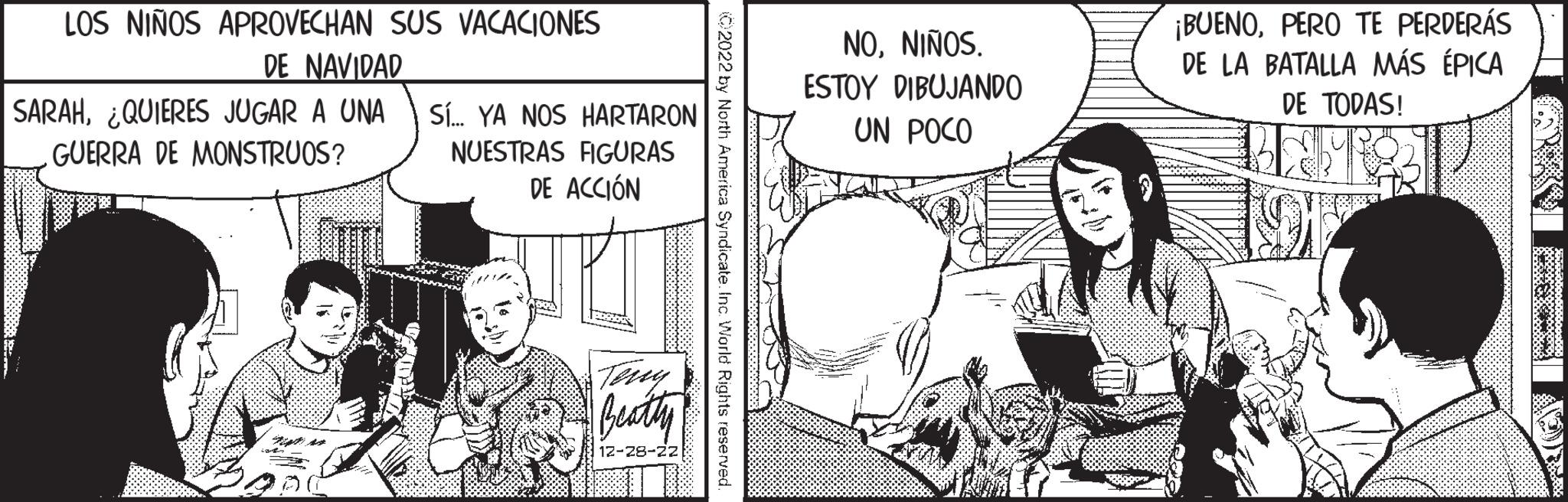 Publication OCR: LOS NIÑOS APROVECHAN SUS VACACIONES DE NAVIDAD SARAH¿QUIERES JUGAR A UNA GUERRA DE MONSTRUOS? Sí... YA NOS HARTARON NUESTRAS FIGURAS DE ACCIÓN Teny Beatty 12-28-22 2022 by North America Syndicate. Inc. World Rights reserved. NONIÑOS. ESTOY DIBUJANDO UN POCO ¡BUENOPERO TE PERDERÁS DE LA BATALLA MÁS ÉPICA DE TODAS! BAME LOS NIÑOS APROVECHAN SUS VACACIONES DE NAVIDAD SARAH¿ QUIERES JUGAR A UNA GUERRA DE MONSTRUOS ? Sí ... YA NOS HARTARON NUESTRAS FIGURAS DE ACCIÓN Teny Beatty 12-28-22 2022 by North America Syndicate . Inc. World Rights reserved . NONIÑOS . ESTOY DIBUJANDO UN POCO ¡ BUENOPERO TE PERDERÁS DE LA BATALLA MÁS ÉPICA DE TODAS ! BAME