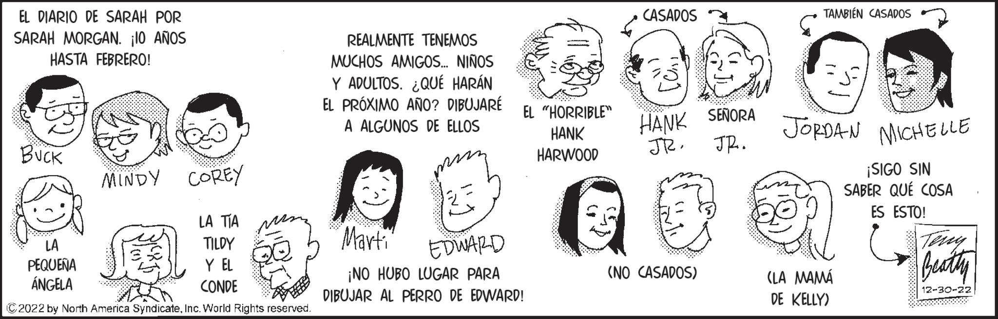 Organism OCR: EL DIARIO DE SARAH POR SARAH MORGAN. ¡10 AÑOS HASTA FEBRERO! WNB BUCK MINDY LA PEQUEÑA ÁNGELA COREY LA TÍA TILDY Y EL CONDE ?2022 by North America SyndicateInc. World Rights reserved. REALMENTE TENEMOS MUCHOS AMIGOS... NIÑOS Y ADULTOS. ¿QUÉ HARÁN EL PRÓXIMO AÑO? DIBUJARÉ A ALGUNOS DE ELLOS 23 "Marti EDWARD ¡NO HUBO LUGAR PARA DIBUJAR AL PERRO DE EDWARD! EL "HORRIBLE" HANK HARWOOD CASADOS HANK SENORA JR. JR. (NO CASADOS) TAMBIÉN CASADOS a JORDAN MICHELLE ¡SIGO SIN SABER QUÉ COSA ES ESTO! (LA MAMÁ DE KELLY) Terry Beatty 12-30-22 EL DIARIO DE SARAH POR SARAH MORGAN . ¡ 10 AÑOS HASTA FEBRERO ! WNB BUCK MINDY LA PEQUEÑA ÁNGELA COREY LA TÍA TILDY Y EL CONDE ?2022 by North America SyndicateInc. World Rights reserved . REALMENTE TENEMOS MUCHOS AMIGOS ... NIÑOS Y ADULTOS . ¿ QUÉ HARÁN EL PRÓXIMO AÑO ? DIBUJARÉ A ALGUNOS DE ELLOS 23 " Marti EDWARD ¡ NO HUBO LUGAR PARA DIBUJAR AL PERRO DE EDWARD ! EL " HORRIBLE " HANK HARWOOD CASADOS HANK SENORA JR . JR . ( NO CASADOS ) TAMBIÉN CASADOS a JORDAN MICHELLE ¡ SIGO SIN SABER QUÉ COSA ES ESTO ! ( LA MAMÁ DE KELLY ) Terry Beatty 12-30-22