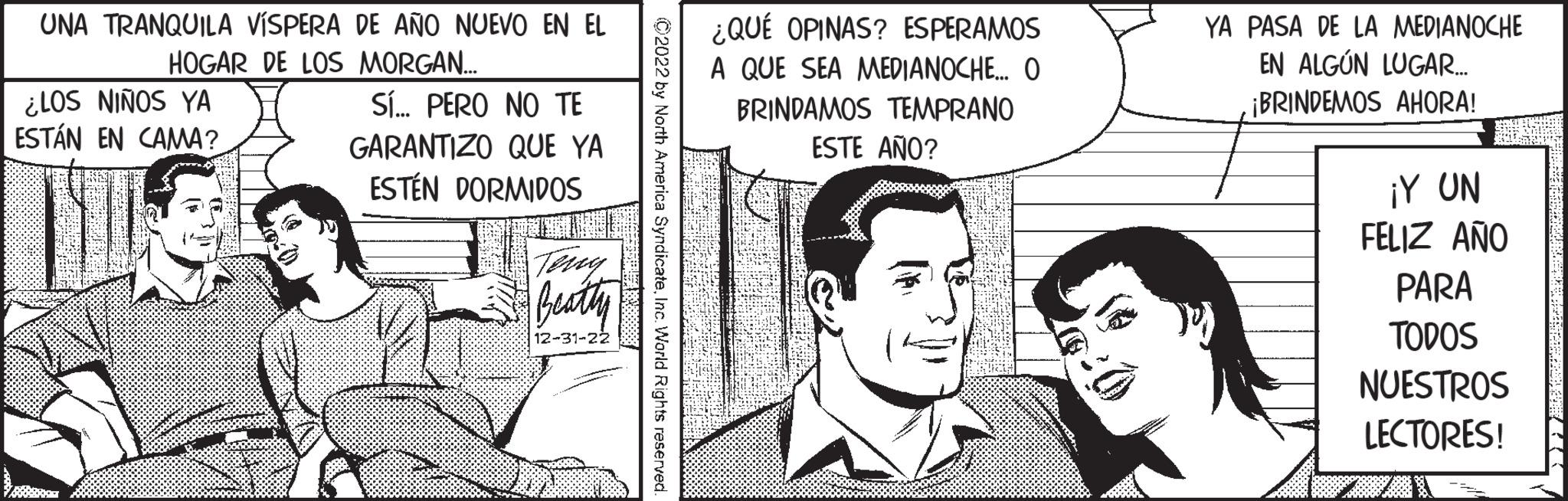 Happy OCR: UNA TRANQUILA VÍSPERA DE AÑO NUEVO EN EL HOGAR DE LOS MORGAN... ¿LOS NIÑOS YA ESTÁN EN CAMA? SÍ... PERO NO TE GARANTIZO QUE YA ESTÉN DORMIDOS Beatty 12-31-22 ?2022 by North America SyndicateInc. World Rights reserved. ¿QUÉ OPINAS? ESPERAMOS A QUE SEA MEDIANOCHE... O BRINDAMOS TEMPRANO ESTE AÑO? YA PASA DE LA MEDIANOCHE EN ALGÚN LUGAR.... ¡BRINDEMOS AHORA! ¡Y UN FELIZ AÑO PARA TODOS NUESTROS LECTORES! UNA TRANQUILA VÍSPERA DE AÑO NUEVO EN EL HOGAR DE LOS MORGAN ... ¿ LOS NIÑOS YA ESTÁN EN CAMA ? SÍ ... PERO NO TE GARANTIZO QUE YA ESTÉN DORMIDOS Beatty 12-31-22 ?2022 by North America SyndicateInc. World Rights reserved . ¿ QUÉ OPINAS ? ESPERAMOS A QUE SEA MEDIANOCHE ... O BRINDAMOS TEMPRANO ESTE AÑO ? YA PASA DE LA MEDIANOCHE EN ALGÚN LUGAR .... ¡ BRINDEMOS AHORA ! ¡ Y UN FELIZ AÑO PARA TODOS NUESTROS LECTORES !
