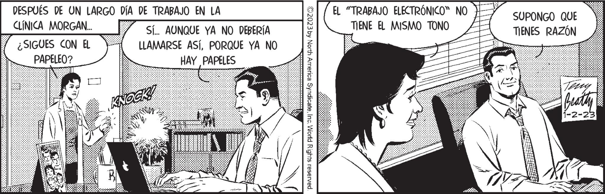 Art OCR: DESPUÉS DE UN LARGO DÍA DE TRABAJO EN LA CLINICA MORGAN... ¿SIGUES CON EL PAPELEO? Sí... AUNQUE YA NO DEBERÍA LLAMARSE ASÍPORQUE YA NO HAY PAPELES KNOCK! ?2023 by North America SyndicateInc. World Rights reserved. EL "TRABAJO ELECTRÓNICO" NO TIENE EL MISMO TONO SUPONGO QUE TIENES RAZÓN Beathy 1-2-23 DESPUÉS DE UN LARGO DÍA DE TRABAJO EN LA CLINICA MORGAN ... ¿ SIGUES CON EL PAPELEO ? Sí ... AUNQUE YA NO DEBERÍA LLAMARSE ASÍPORQUE YA NO HAY PAPELES KNOCK ! ?2023 by North America SyndicateInc. World Rights reserved . EL " TRABAJO ELECTRÓNICO " NO TIENE EL MISMO TONO SUPONGO QUE TIENES RAZÓN Beathy 1-2-23