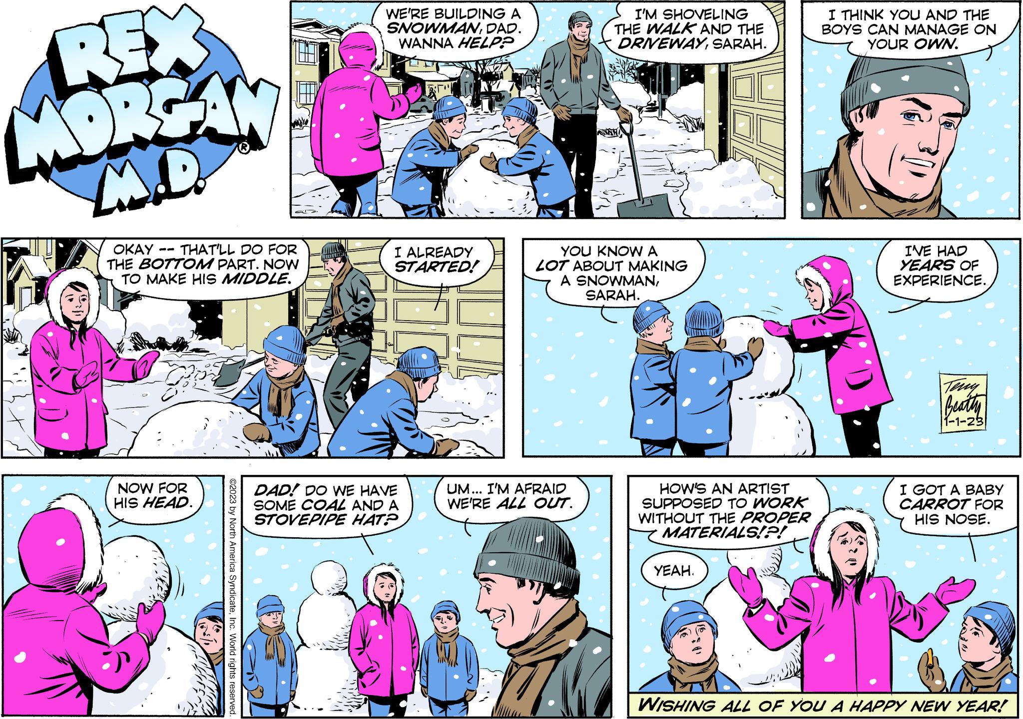 Organism OCR: REX MORGAN M.D. OKAY THAT'LL DO FOR THE BOTTOM PART. NOW TO MAKE HIS MIDDLE. NOW FOR HIS HEAD. ©2023 by North America SyndicateInc. World rights reserved. WE'RE BUILDING A SNOWMANDAD. WANNA HELP? I ALREADY STARTED! DAD! DO WE HAVE SOME COAL AND A STOVEPIPE HAT? I'M SHOVELING THE WALK AND THE DRIVEWAYSARAH. YOU KNOW A LOT ABOUT MAKING A SNOWMANSARAH. UM... I'M AFRAID WE'RE ALL OUT. W HOW'S AN ARTIST SUPPOSED TO WORK WITHOUT THE PROPER MATERIALS!?! YEAH. I THINK YOU AND THE BOYS CAN MANAGE ON YOUR OWN. I'VE HAD YEARS OF EXPERIENCE. Teny Beatty 1-1-23 I GOT A BABY CARROT FOR HIS NOSE. WISHING ALL OF YOU A HAPPY NEW YEAR! REX MORGAN M.D. OKAY THAT'LL DO FOR THE BOTTOM PART . NOW TO MAKE HIS MIDDLE . NOW FOR HIS HEAD . © 2023 by North America SyndicateInc. World rights reserved . WE'RE BUILDING A SNOWMANDAD . WANNA HELP ? I ALREADY STARTED ! DAD ! DO WE HAVE SOME COAL AND A STOVEPIPE HAT ? I'M SHOVELING THE WALK AND THE DRIVEWAYSARAH . YOU KNOW A LOT ABOUT MAKING A SNOWMANSARAH . UM ... I'M AFRAID WE'RE ALL OUT . W HOW'S AN ARTIST SUPPOSED TO WORK WITHOUT THE PROPER MATERIALS ! ? ! YEAH . I THINK YOU AND THE BOYS CAN MANAGE ON YOUR OWN . I'VE HAD YEARS OF EXPERIENCE . Teny Beatty 1-1-23 I GOT A BABY CARROT FOR HIS NOSE . WISHING ALL OF YOU A HAPPY NEW YEAR !