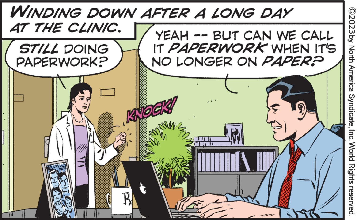 Computer keyboard OCR: WINDING DOWN AFTER A LONG DAY AT THE CLINIC. STILL DOING PAPERWORK? YEAH BUT CAN WE CALL IT PAPERWORK WHEN IT'S NO LONGER ON PAPER? KNOCK! B ?2023 by North America SyndicateInc. World Rights reserved. WINDING DOWN AFTER A LONG DAY AT THE CLINIC . STILL DOING PAPERWORK ? YEAH BUT CAN WE CALL IT PAPERWORK WHEN IT'S NO LONGER ON PAPER ? KNOCK ! B ?2023 by North America SyndicateInc. World Rights reserved .