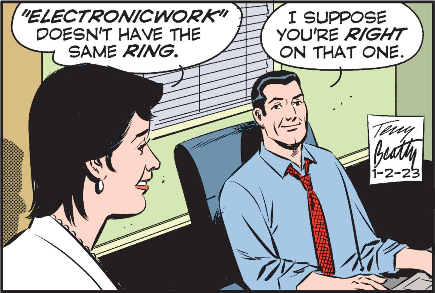 Art OCR: "ELECTRONICWORK" DOESN'T HAVE THE SAME RING. e I SUPPOSE YOU'RE RIGHT ON THAT ONE. Beatty 1-2-23 " ELECTRONICWORK " DOESN'T HAVE THE SAME RING . e I SUPPOSE YOU'RE RIGHT ON THAT ONE . Beatty 1-2-23
