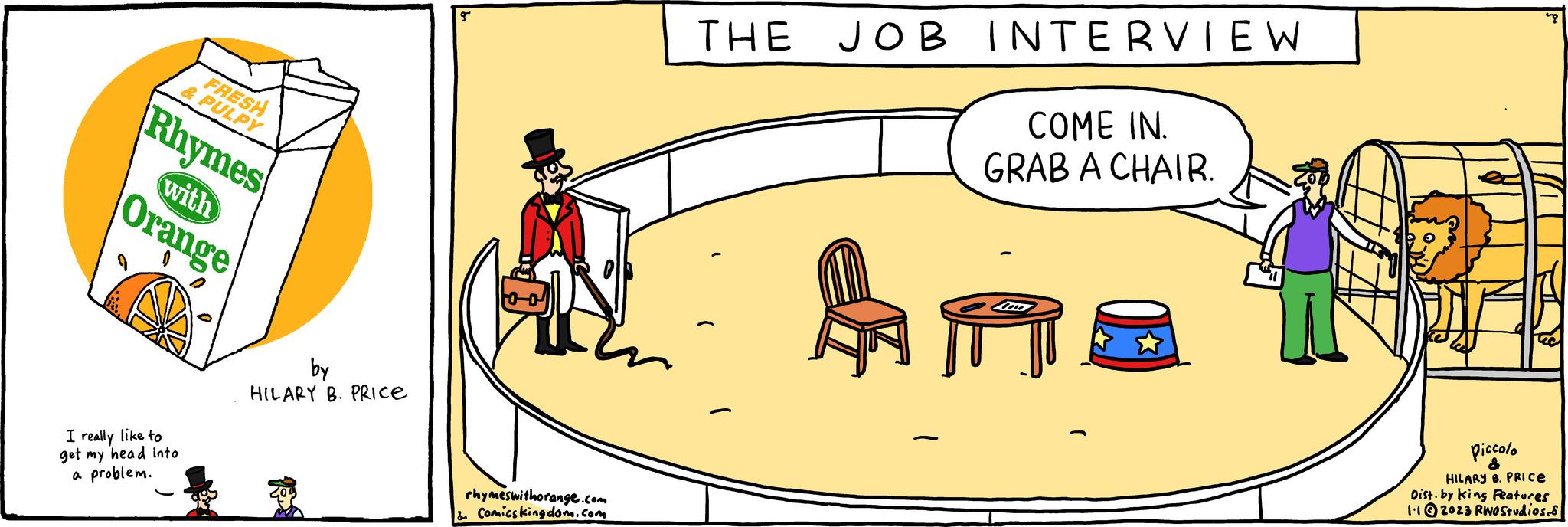 Humour OCR: FRESH & PULPY Rhymes with Orange I really like to get my head into a problem. by HILARY B. PRICE gº rhymeswithorange.com & Comics kingdom.com THE JOB INTERVIEW COME IN. GRAB A CHAIR. AT Piccolo & HILARY B. PRICE Dist. by king Features 1.12023 RWO Studios. FRESH & PULPY Rhymes with Orange I really like to get my head into a problem . by HILARY B. PRICE gº rhymeswithorange.com & Comics kingdom.com THE JOB INTERVIEW COME IN . GRAB A CHAIR . AT Piccolo & HILARY B. PRICE Dist . by king Features 1.12023 RWO Studios .