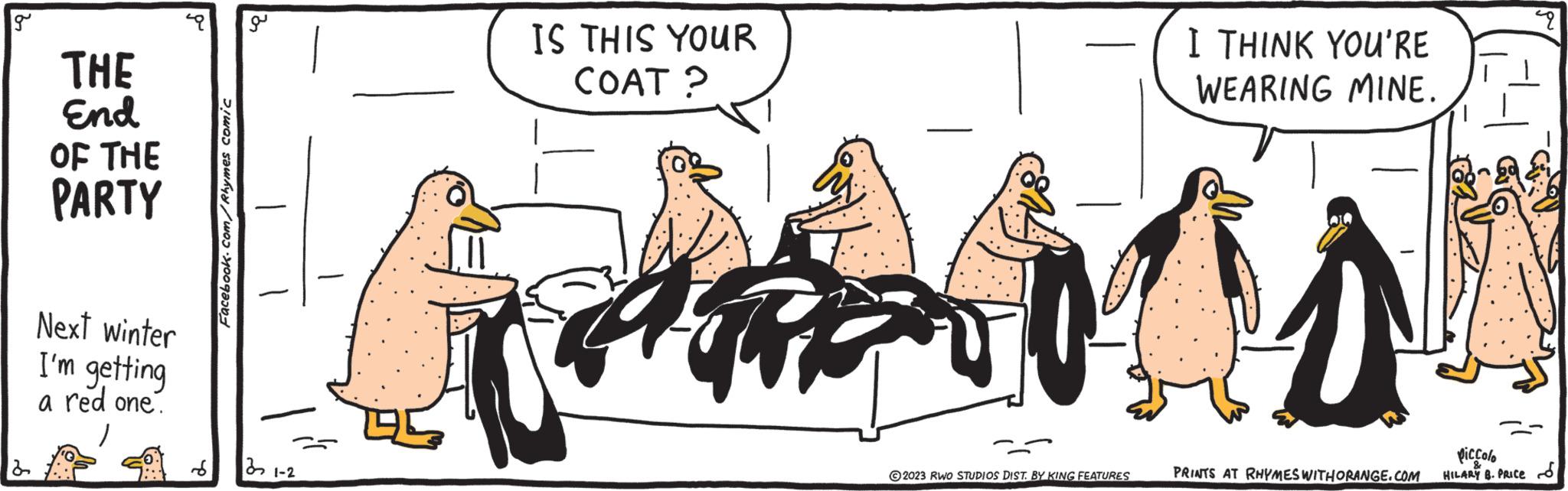 Art OCR: g THE End OF THE PARTY Next winter I'm getting a red one. 8 Facebook.com/Rhymes comic 32 21-2 IS THIS YOUR COAT? AFARI ©2023 RWO STUDIOS DIST. BY KING FEATURES I THINK YOU'RE WEARING MINE. AA 1 PRINTS AT RHYMES WITH ORANGE.COM Piccolo HILARY B. PRICE 49 g THE End OF THE PARTY Next winter I'm getting a red one . 8 Facebook.com/Rhymes comic 32 21-2 IS THIS YOUR COAT ? AFARI © 2023 RWO STUDIOS DIST . BY KING FEATURES I THINK YOU'RE WEARING MINE . AA 1 PRINTS AT RHYMES WITH ORANGE.COM Piccolo HILARY B. PRICE 49