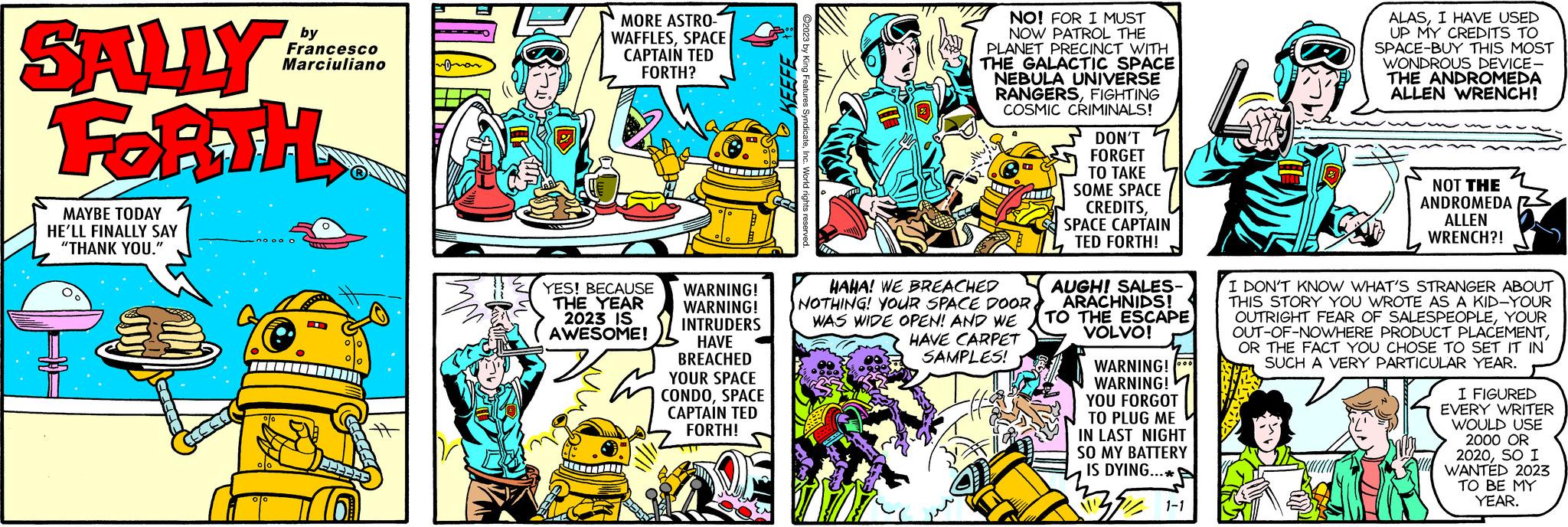 Line OCR: SALLY FORTH MAYBE TODAY HE'LL FINALLY SAY "THANK YOU." by Francesco Marciuliano ?0 00 0 O R FEE 22 MORE ASTRO- WAFFLESSPACE CAPTAIN TED FORTH? YES! BECAUSE THE YEAR 2023 IS AWESOME! ST WARNING! WARNING! INTRUDERS HAVE BREACHED YOUR SPACE CONDOSPACE CAPTAIN TED FORTH! NO! FOR I MUST NOW PATROL THE PLANET PRECINCT WITH THE GALACTIC SPACE NEBULA UNIVERSE RANGERSFIGHTING COSMIC CRIMINALS! HAHA! WE BREACHED NOTHING! YOUR SPACE DOOR WAS WIDE OPEN! AND WE HAVE CARPET SAMPLES! Effa DON'T FORGET TO TAKE SOME SPACE CREDITSSPACE CAPTAIN TED FORTH! AUGH! SALES- ARACHNIDS! TO THE ESCAPE VOLVO! WARNING! WARNING! YOU FORGOT TO PLUG ME IN LAST NIGHT SO MY BATTERY IS DYING...** BE 1-1 ALASI HAVE USED UP MY CREDITS TO SPACE-BUY THIS MOST WONDROUS DEVICE- THE ANDROMEDA ALLEN WRENCH! NOT THE ANDROMEDA ALLEN WRENCH?! I DON'T KNOW WHAT'S STRANGER ABOUT THIS STORY YOU WROTE AS A KID-YOUR OUTRIGHT FEAR OF SALESPEOPLEYOUR OUT-OF-NOWHERE PRODUCT PLACEMENTOR THE FACT YOU CHOSE TO SET IT IN SUCH A VERY PARTICULAR YEAR. I FIGURED EVERY WRITER WOULD USE 2000 OR 2020SO I WANTED 2023 TO BE MY YEAR. SALLY FORTH MAYBE TODAY HE'LL FINALLY SAY " THANK YOU . " by Francesco Marciuliano ?0 00 0 O R FEE 22 MORE ASTRO WAFFLESSPACE CAPTAIN TED FORTH ? YES ! BECAUSE THE YEAR 2023 IS AWESOME ! ST WARNING ! WARNING ! INTRUDERS HAVE BREACHED YOUR SPACE CONDOSPACE CAPTAIN TED FORTH ! NO ! FOR I MUST NOW PATROL THE PLANET PRECINCT WITH THE GALACTIC SPACE NEBULA UNIVERSE RANGERSFIGHTING COSMIC CRIMINALS ! HAHA ! WE BREACHED NOTHING ! YOUR SPACE DOOR WAS WIDE OPEN ! AND WE HAVE CARPET SAMPLES ! Effa DON'T FORGET TO TAKE SOME SPACE CREDITSSPACE CAPTAIN TED FORTH ! AUGH ! SALES ARACHNIDS ! TO THE ESCAPE VOLVO ! WARNING ! WARNING ! YOU FORGOT TO PLUG ME IN LAST NIGHT SO MY BATTERY IS DYING ... ** BE 1-1 ALASI HAVE USED UP MY CREDITS TO SPACE - BUY THIS MOST WONDROUS DEVICE THE ANDROMEDA ALLEN WRENCH ! NOT THE ANDROMEDA ALLEN WRENCH ?! I DON'T KNOW WHAT'S STRANGER ABOUT THIS STORY YOU WROTE AS A KID - YOUR OUTRIGHT FEAR OF SALESPEOPLEYOUR OUT - OF - NOWHERE PRODUCT PLACEMENTOR THE FACT YOU CHOSE TO SET IT IN SUCH A VERY PARTICULAR YEAR . I FIGURED EVERY WRITER WOULD USE 2000 OR 2020SO I WANTED 2023 TO BE MY YEAR .
