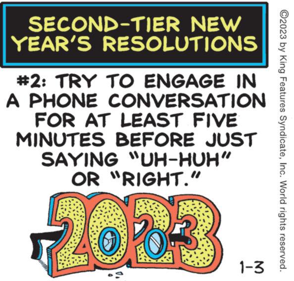 Circle OCR: SECOND-TIER NEW YEAR'S RESOLUTIONS #2: TRY TO ENGAGE IN A PHONE CONVERSATION FOR AT LEAST FIVE MINUTES BEFORE JUST SAYING "UH-HUH” OR "RIGHT." 2063 1-3 ?2023 by King Features SyndicateInc. World rights reserved. SECOND - TIER NEW YEAR'S RESOLUTIONS # 2 : TRY TO ENGAGE IN A PHONE CONVERSATION FOR AT LEAST FIVE MINUTES BEFORE JUST SAYING " UH - HUH ” OR " RIGHT . " 2063 1-3 ?2023 by King Features SyndicateInc. World rights reserved .