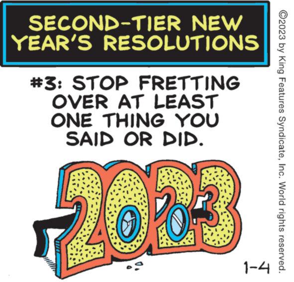 Rectangle OCR: SECOND-TIER NEW YEAR'S RESOLUTIONS #3: STOP FRETTING OVER AT LEAST ONE THING YOU SAID OR DID. 2003 1-4 ?2023 by King Features SyndicateInc. World rights reserved. SECOND - TIER NEW YEAR'S RESOLUTIONS # 3 : STOP FRETTING OVER AT LEAST ONE THING YOU SAID OR DID . 2003 1-4 ?2023 by King Features SyndicateInc. World rights reserved .