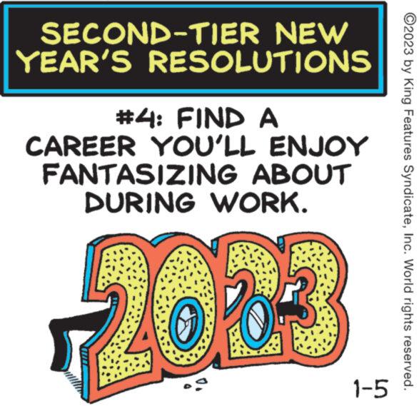 Happy OCR: SECOND-TIER NEW YEAR'S RESOLUTIONS #4: FIND A CAREER YOU'LL ENJOY FANTASIZING ABOUT DURING WORK. 2003 1-5 ?2023 by King Features SyndicateInc. World rights reserved. SECOND - TIER NEW YEAR'S RESOLUTIONS # 4 : FIND A CAREER YOU'LL ENJOY FANTASIZING ABOUT DURING WORK . 2003 1-5 ?2023 by King Features SyndicateInc. World rights reserved .