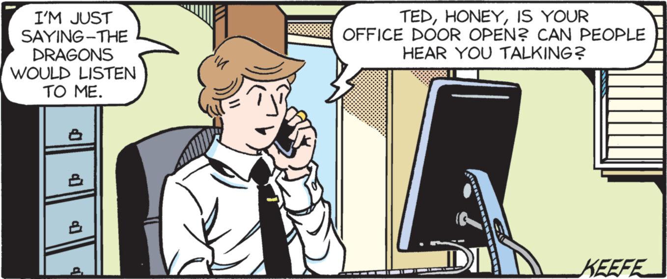 Portable communications device OCR: I'M JUST SAYING-THE DRAGONS WOULD LISTEN TO ME. In TEDIS YOUR OFFICE DOOR OPEN? CAN PEOPLE HEAR YOU TALKING? KEEFE I'M JUST SAYING - THE DRAGONS WOULD LISTEN TO ME . In TEDIS YOUR OFFICE DOOR OPEN ? CAN PEOPLE HEAR YOU TALKING ? KEEFE