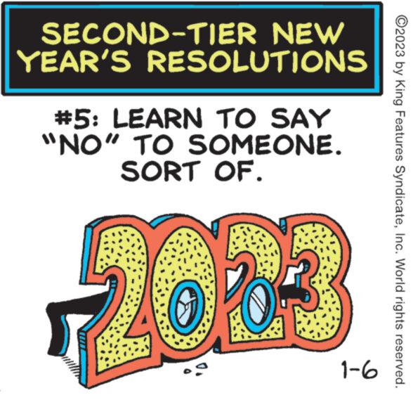 Magenta OCR: SECOND-TIER NEW YEAR'S RESOLUTIONS #5: LEARN TO SAY "NO" TO SOMEONE. SORT OF. 2003 1-6 ?2023 by King Features SyndicateInc. World rights reserved. SECOND - TIER NEW YEAR'S RESOLUTIONS # 5 : LEARN TO SAY " NO " TO SOMEONE . SORT OF . 2003 1-6 ?2023 by King Features SyndicateInc. World rights reserved .