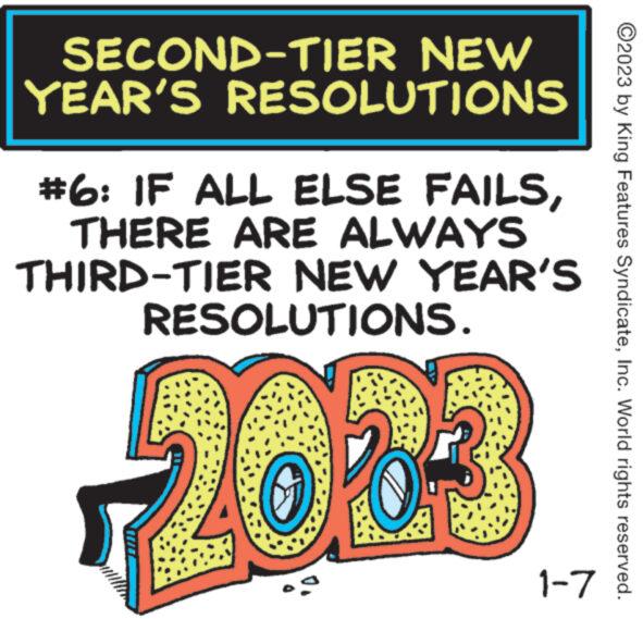 Parallel OCR: SECOND-TIER NEW YEAR'S RESOLUTIONS #6: IF ALL ELSE FAILSTHERE ARE ALWAYS THIRD-TIER NEW YEAR'S RESOLUTIONS. 2003 1-7 ?2023 by King Features SyndicateInc. World rights reserved. SECOND - TIER NEW YEAR'S RESOLUTIONS # 6 : IF ALL ELSE FAILSTHERE ARE ALWAYS THIRD - TIER NEW YEAR'S RESOLUTIONS . 2003 1-7 ?2023 by King Features SyndicateInc. World rights reserved .