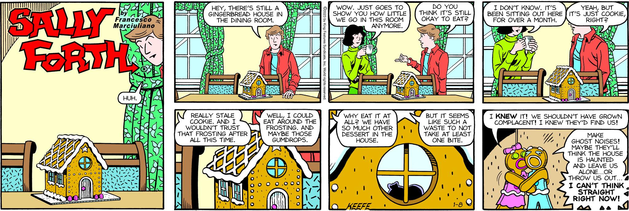 Font OCR: by Francesco Marciuliano BE HEYTHERE'S STILL A GINGERBREAD HOUSE IN HUH. THE DINING ROOM. SALLY FORTH TIRA REALLY STALE COOKIE. AND I WOULDN'T TRUST THAT FROSTING AFTER ALL THIS TIME. 00 000000 JEL WELLI COULD EAT AROUND THE FROSTING. AND MAYBE THOSE GUMDROPS. 0 000 00 WOW. JUST GOES TO SHOW YOU HOW LITTLE WE GO IN THIS ROOM ANYMORE. WHY EAT IT AT ALL? WE HAVE SO MUCH OTHER DESSERT IN THE HOUSE. DO YOU THINK IT'S STILL OKAY TO EAT? KEEFE BUT IT SEEMS LIKE SUCH A WASTE TO NOT TAKE AT LEAST ONE BITE. I DON'T KNOW. IT'S YEAHBUT BEEN SITTING OUT HERE IT'S JUST COOKIEFOR OVER A MONTH. RIGHT? 1-8 I KNEW IT! WE SHOULDN'T HAVE GROWN COMPLACENT! I KNEW THEY'D FIND US! /// P MAKE GHOST NOISES! MAYBE THEY'LL THINK THE HOUSE IS HAUNTED AND LEAVE US ALONE...OR THROW US OUT... I CAN'T THINK STRAIGHT RIGHT NOW! by Francesco Marciuliano BE HEYTHERE'S STILL A GINGERBREAD HOUSE IN HUH . THE DINING ROOM . SALLY FORTH TIRA REALLY STALE COOKIE . AND I WOULDN'T TRUST THAT FROSTING AFTER ALL THIS TIME . 00 000000 JEL WELLI COULD EAT AROUND THE FROSTING . AND MAYBE THOSE GUMDROPS . 0 000 00 WOW . JUST GOES TO SHOW YOU HOW LITTLE WE GO IN THIS ROOM ANYMORE . WHY EAT IT AT ALL ? WE HAVE SO MUCH OTHER DESSERT IN THE HOUSE . DO YOU THINK IT'S STILL OKAY TO EAT ? KEEFE BUT IT SEEMS LIKE SUCH A WASTE TO NOT TAKE AT LEAST ONE BITE . I DON'T KNOW . IT'S YEAHBUT BEEN SITTING OUT HERE IT'S JUST COOKIEFOR OVER A MONTH . RIGHT ? 1-8 I KNEW IT ! WE SHOULDN'T HAVE GROWN COMPLACENT ! I KNEW THEY'D FIND US ! /// P MAKE GHOST NOISES ! MAYBE THEY'LL THINK THE HOUSE IS HAUNTED AND LEAVE US ALONE ... OR THROW US OUT ... I CAN'T THINK STRAIGHT RIGHT NOW !