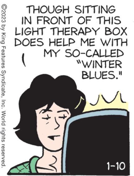 Poster OCR: ?2023 by King Features SyndicateInc. World rights reserved. THOUGH SITTING IN FRONT OF THIS LIGHT THERAPY BOX DOES HELP ME WITH MY SO-CALLED "WINTER BLUES." ( www ? 1-10 ?2023 by King Features SyndicateInc. World rights reserved . THOUGH SITTING IN FRONT OF THIS LIGHT THERAPY BOX DOES HELP ME WITH MY SO - CALLED " WINTER BLUES . " ( www ? 1-10