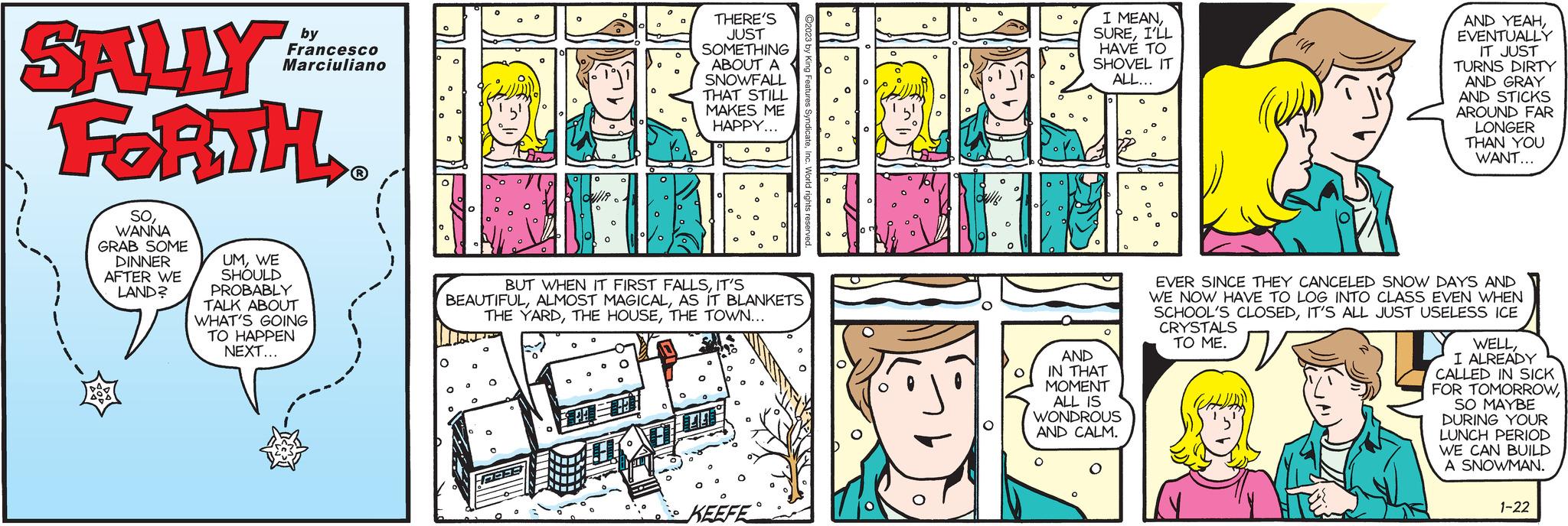 Publication OCR: SALLY FORTH 1 SOWANNA GRAB SOME DINNER AFTER WE LAND? by Francesco Marciuliano UMWE SHOULD PROBABLY TALK ABOUT WHAT'S GOING TO HAPPEN NEXT... ? 0 0 ? DUR 0 FREE O 0 O PA=113 0 O 0 BUT WHEN IT FIRST FALLSIT'S BEAUTIFULAS IT BLANKETS THE YARDTHE TOWN... THERE'S JUST SOMETHING ABOUT A SNOWFALL THAT STILL MAKES ME HAPPY... 44 O 0 KEEFE 0 C 10 O O ully 0 I MEANI'LL HAVE TO SHOVEL IT ALL... AND IN THAT MOMENT ALL IS WONDROUS AND CALM. O O O 0 0 0 O AND YEAHEVENTUALLY IT JUST TURNS DIRTY AND GRAY AND STICKS AROUND FAR LONGER THAN YOU WANT... EVER SINCE THEY CANCELED SNOW DAYS AND WE NOW HAVE TO LOG INTO CLASS EVEN WHEN SCHOOL'S CLOSEDIT'S ALL JUST USELESS ICE CRYSTALS TO ME. ??? N WELLI ALREADY CALLED IN SICK FOR TOMORROWSO MAYBE DURING YOUR LUNCH PERIOD WE CAN BUILD A SNOWMAN. 1-22 SALLY FORTH 1 SOWANNA GRAB SOME DINNER AFTER WE LAND ? by Francesco Marciuliano UMWE SHOULD PROBABLY TALK ABOUT WHAT'S GOING TO HAPPEN NEXT ... ? 0 0 ? DUR 0 FREE O 0 O PA = 113 0 O 0 BUT WHEN IT FIRST FALLSIT'S BEAUTIFULALMOST MAGICALAS IT BLANKETS THE YARDTHE HOUSETHE TOWN ... THERE'S JUST SOMETHING ABOUT A SNOWFALL THAT STILL MAKES ME HAPPY ... 44 O 0 KEEFE 0 C 10 O O ully 0 I MEANI'LL HAVE TO SHOVEL IT ALL ... AND IN THAT MOMENT ALL IS WONDROUS AND CALM . O O O 0 0 0 O AND YEAHEVENTUALLY IT JUST TURNS DIRTY AND GRAY AND STICKS AROUND FAR LONGER THAN YOU WANT ... EVER SINCE THEY CANCELED SNOW DAYS AND WE NOW HAVE TO LOG INTO CLASS EVEN WHEN SCHOOL'S CLOSEDIT'S ALL JUST USELESS ICE CRYSTALS TO ME . ??? N WELLI ALREADY CALLED IN SICK FOR TOMORROWSO MAYBE DURING YOUR LUNCH PERIOD WE CAN BUILD A SNOWMAN . 1-22