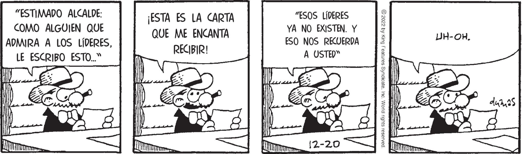 Line art OCR: "ESTIMADO ALCALDE: COMO ALGUIEN QUE ADMIRA A LOS LÍDERESLE ESCRIBO ESTO..." ¡ESTA ES LA CARTA QUE ME ENCANTA RECIBIR! "ESOS LÍDERES YA NO EXISTEN. Y ESO NOS RECUERDA A USTED" 12-20 ?2022 by King Features SyndicateInc. World rights reserved. UH-OH. dužnos " ESTIMADO ALCALDE : COMO ALGUIEN QUE ADMIRA A LOS LÍDERESLE ESCRIBO ESTO ... " ¡ ESTA ES LA CARTA QUE ME ENCANTA RECIBIR ! " ESOS LÍDERES YA NO EXISTEN . Y ESO NOS RECUERDA A USTED " 12-20 ?2022 by King Features SyndicateInc. World rights reserved . UH - OH . dužnos