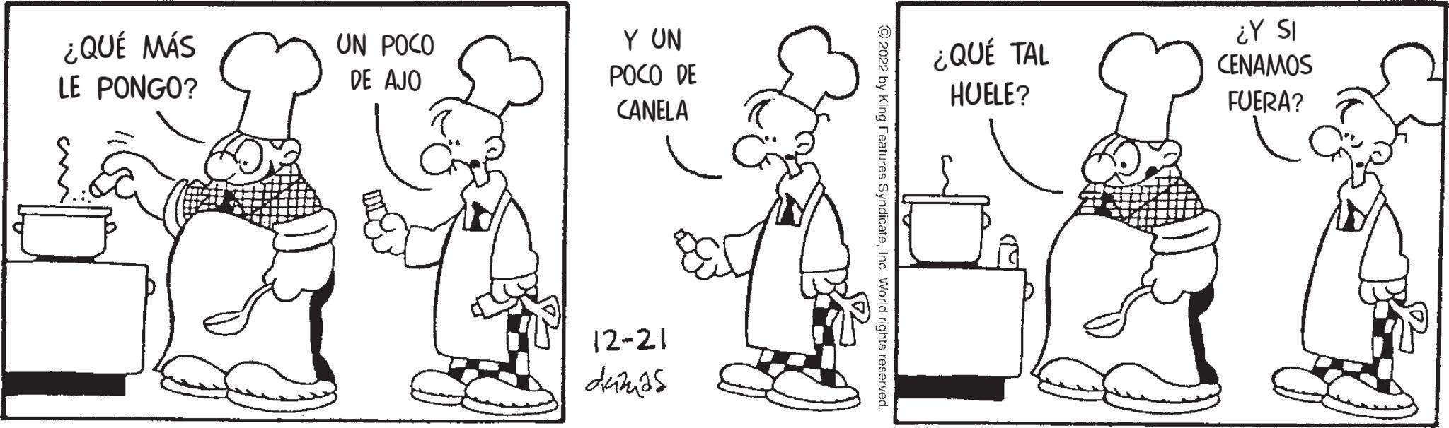 Standing OCR: ¿QUÉ MÁS LE PONGO? UN POCO DE AJO Y UN POCO DE CANELA 12-21 dazas ?2022 by King Features SyndicateInc. World rights reserved. ¿QUÉ TAL HUELE? ¿Y SI CENAMOS FUERA? ¿ QUÉ MÁS LE PONGO ? UN POCO DE AJO Y UN POCO DE CANELA 12-21 dazas ?2022 by King Features SyndicateInc. World rights reserved . ¿ QUÉ TAL HUELE ? ¿ Y SI CENAMOS FUERA ?