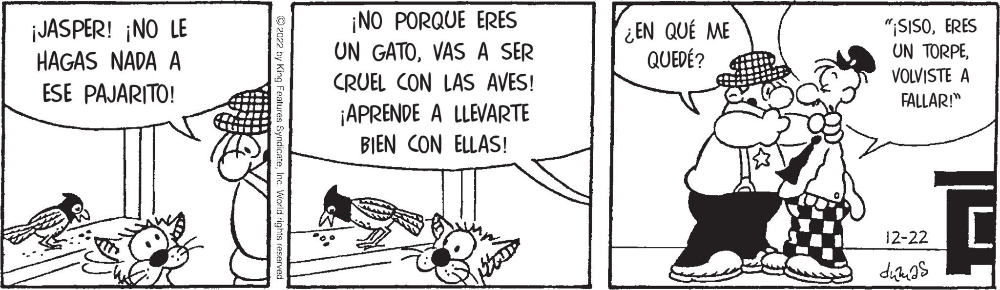 Pleased OCR: ¡JASPER! ¡NO LE HAGAS NADA A ESE PAJARITO! ?2022 by King Features SyndicateInc. World rights reserved. ¡NO PORQUE ERES UN GATOVAS A SER CRUEL CON LAS AVES! ¡APRENDE A LLEVARTE BIEN CON ELLAS! ¿EN QUÉ ME QUEDÉ? "¡SISOERES UN TORPEVOLVISTE A FALLAR!" 12-22 dumas H ¡ JASPER ! ¡ NO LE HAGAS NADA A ESE PAJARITO ! ?2022 by King Features SyndicateInc. World rights reserved . ¡ NO PORQUE ERES UN GATOVAS A SER CRUEL CON LAS AVES ! ¡ APRENDE A LLEVARTE BIEN CON ELLAS ! ¿ EN QUÉ ME QUEDÉ ? " ¡ SISOERES UN TORPEVOLVISTE A FALLAR ! " 12-22 dumas H