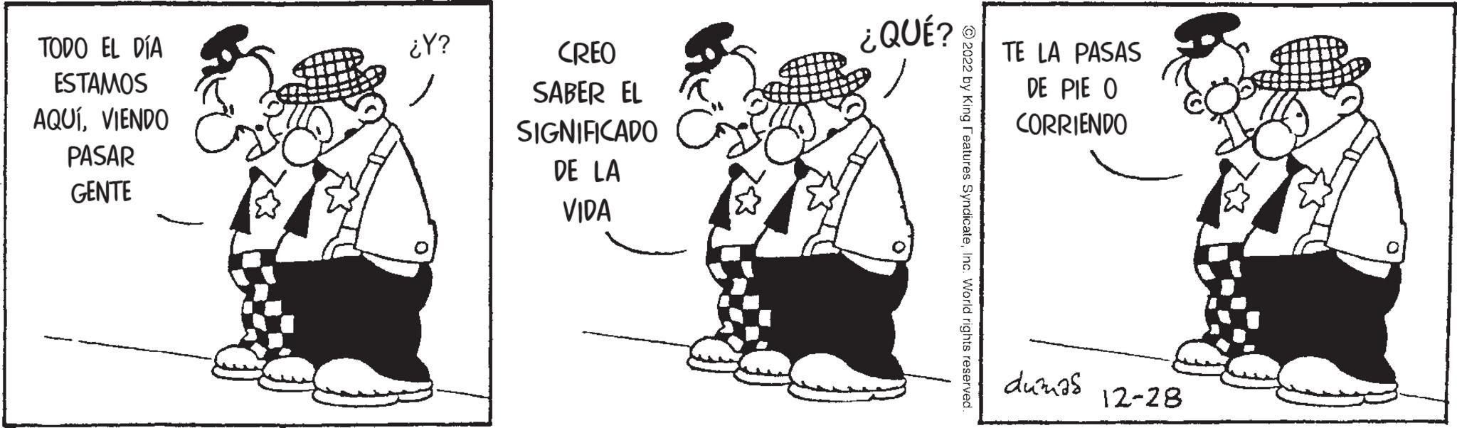 Conversation OCR: TODO EL DÍA ESTAMOS AQUÍVIENDO PASAR GENTE ¿Y? CREO SABER EL SIGNIFICADO DE LA VIDA ¿QUÉ? 2022 by King Features SyndicateInc. World rights reserved TE LA PASAS DE PIE O CORRIENDO dumas 12-28 TODO EL DÍA ESTAMOS AQUÍVIENDO PASAR GENTE ¿ Y ? CREO SABER EL SIGNIFICADO DE LA VIDA ¿ QUÉ ? 2022 by King Features SyndicateInc. World rights reserved TE LA PASAS DE PIE O CORRIENDO dumas 12-28