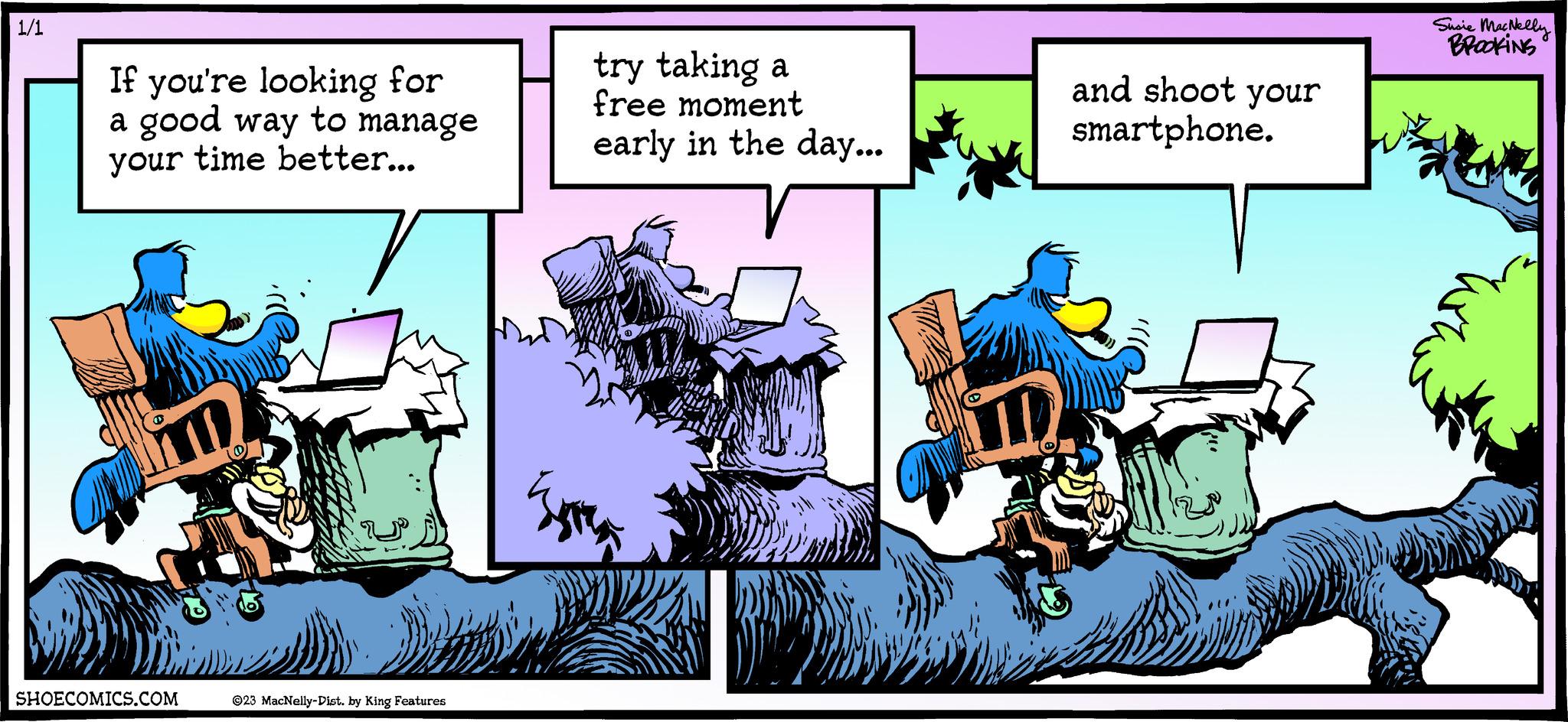 Rectangle OCR: 1/1 If you're looking for a good way to manage your time better... SHOECOMICS.COM ©23 MacNelly-Dist. by King Features try taking a free moment early in the day... TE and shoot your smartphone. Susie MacNelly BROOKING 1/1 If you're looking for a good way to manage your time better ... SHOECOMICS.COM © 23 MacNelly - Dist . by King Features try taking a free moment early in the day ... TE and shoot your smartphone . Susie MacNelly BROOKING