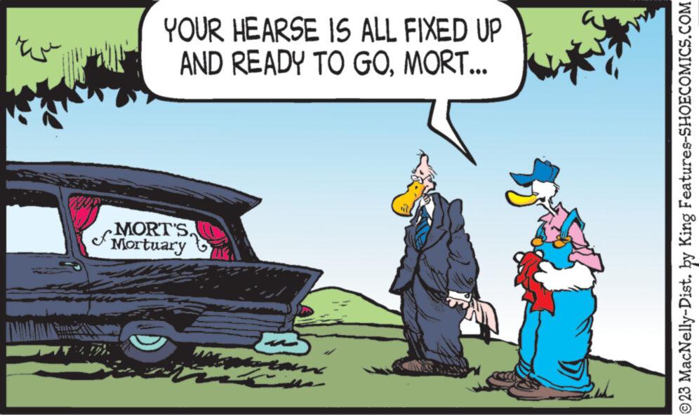 Vehicle door OCR: ???? YOUR HEARSE IS ALL FIXED UP AND READY TO GOMORT... MORT'S. Mortuary stan ? ?23 MacNelly-Dist. by King Features-SHOECOMICS.COM ???? YOUR HEARSE IS ALL FIXED UP AND READY TO GOMORT ... MORT'S . Mortuary stan ? ?23 MacNelly - Dist . by King Features-SHOECOMICS.COM