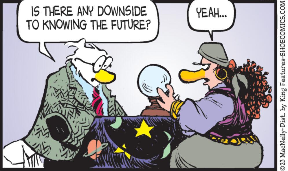 Social group OCR: IS THERE ANY DOWNSIDE TO KNOWING THE FUTURE? YEAH... ?23 MacNelly-Dist. by King Features-SHOECOMICS.COM IS THERE ANY DOWNSIDE TO KNOWING THE FUTURE ? YEAH ... ?23 MacNelly - Dist . by King Features-SHOECOMICS.COM