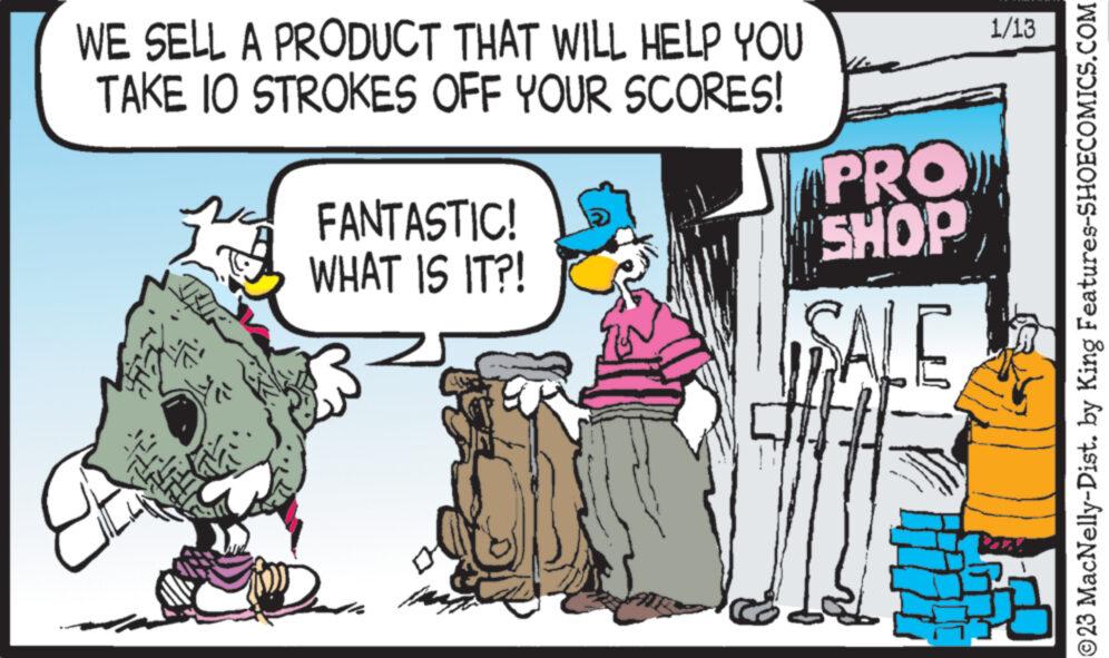 Adaptation OCR: WE SELL A PRODUCT THAT WILL HELP YOU TAKE IO STROKES OFF YOUR SCORES! FANTASTIC! WHAT IS IT?! PRO SHOP SALE 1/13 ?23 MacNelly-Dist. by King Features-SHOECOMICS.COM WE SELL A PRODUCT THAT WILL HELP YOU TAKE IO STROKES OFF YOUR SCORES ! FANTASTIC ! WHAT IS IT ?! PRO SHOP SALE 1/13 ?23 MacNelly - Dist . by King Features-SHOECOMICS.COM