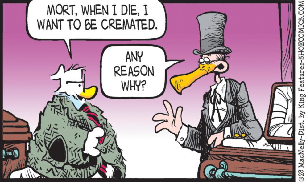 Art OCR: ??? MORTI WANT TO BE CREMATED. 11 ANY REASON WHY? ?23 MacNelly-Dist. by King Features-SHOECOMICS.COM ??? MORTWHEN I DIEI WANT TO BE CREMATED . 11 ANY REASON WHY ? ?23 MacNelly - Dist . by King Features-SHOECOMICS.COM