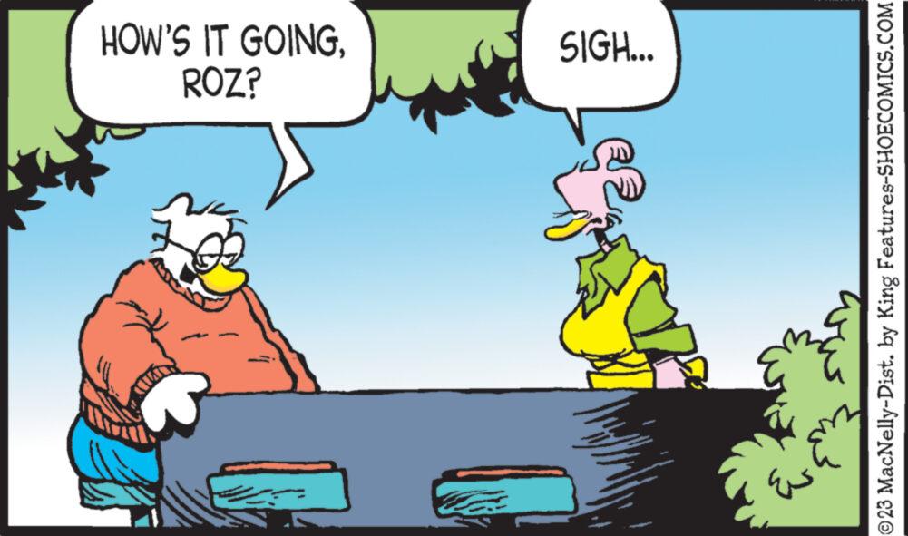 Conversation OCR: HOW'S IT GOINGROZ? WAR SIGH... ?23 MacNelly-Dist. by King Features-SHOECOMICS.COM HOW'S IT GOINGROZ ? WAR SIGH ... ?23 MacNelly - Dist . by King Features-SHOECOMICS.COM