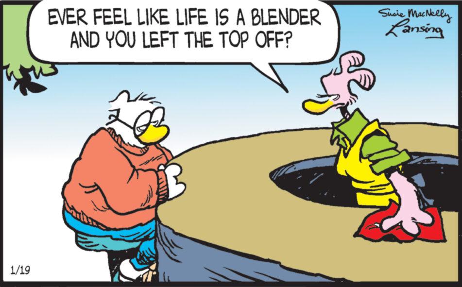 Humour OCR: 1/19 EVER FEEL LIKE LIFE IS A BLENDER AND YOU LEFT THE TOP OFF? NE Susie MacNelly Lansing 1/19 EVER FEEL LIKE LIFE IS A BLENDER AND YOU LEFT THE TOP OFF ? NE Susie MacNelly Lansing