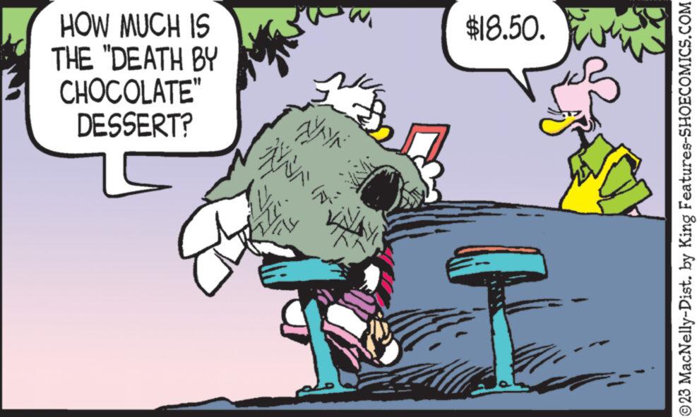 Rectangle OCR: HOW MUCH IS THE "DEATH BY CHOCOLATE" DESSERT? WAYN NANI ZZ (N) $18.50. ?23 MacNelly-Dist. by King Features-SHOECOMICS.COM HOW MUCH IS THE " DEATH BY CHOCOLATE " DESSERT ? WAYN NANI ZZ ( N ) $ 18.50 . ?23 MacNelly - Dist . by King Features-SHOECOMICS.COM