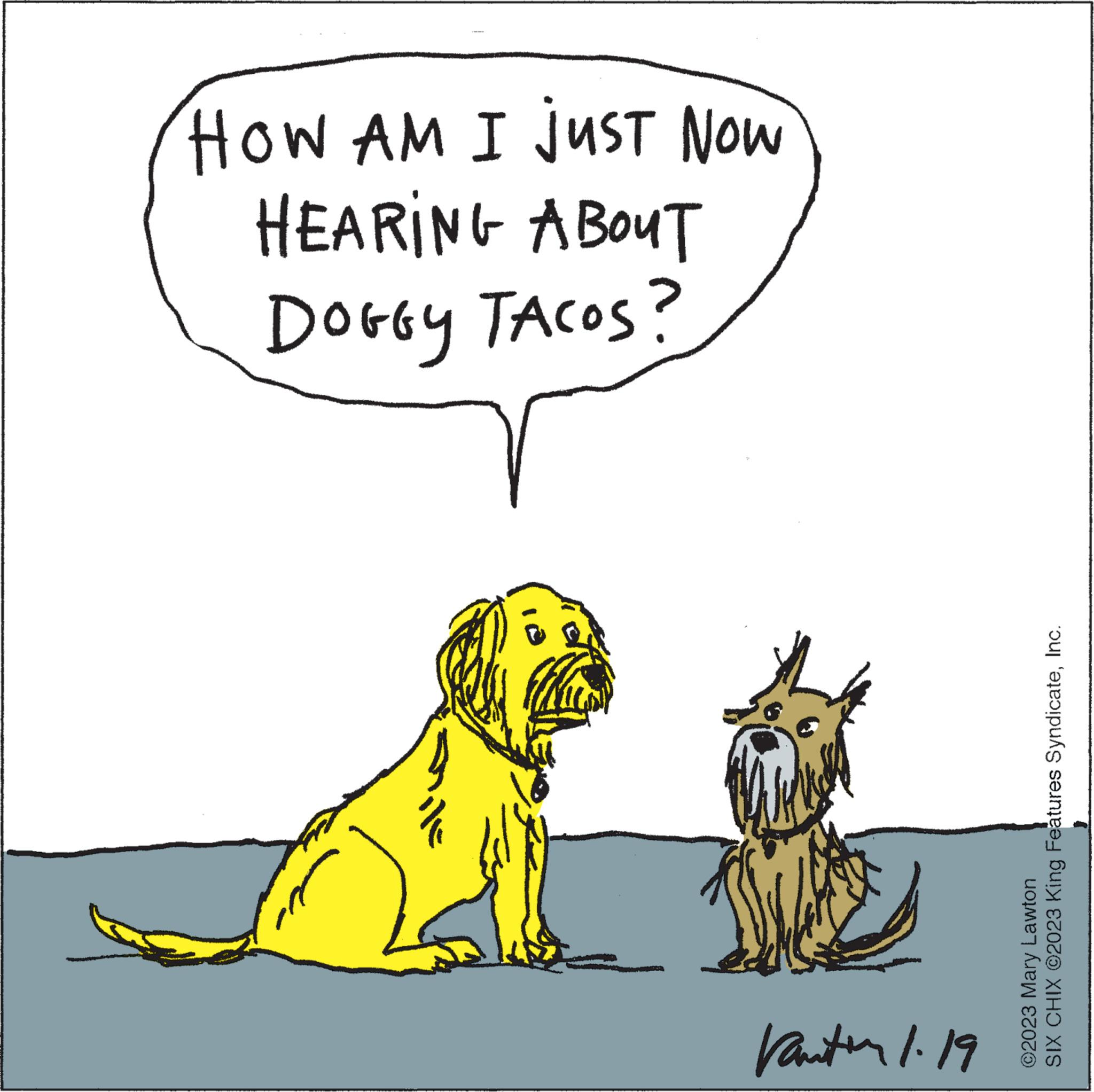 Parallel OCR: HOW AM I JUST NOW HEARING ABOUT DOGGY TACOS? 4 Vantin 1.19 SIX CHIX ©2023 King Features SyndicateInc. ?2023 Mary Lawton HOW AM I JUST NOW HEARING ABOUT DOGGY TACOS ? 4 Vantin 1.19 SIX CHIX © 2023 King Features SyndicateInc. ?2023 Mary Lawton