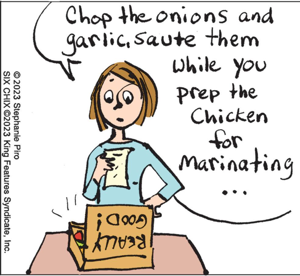 Human OCR: © 2023 Stephanie Piro SIX CHIX ?2023 King Features SyndicateInc. Chop the onions and garlicsaute them while you prep the Chicken for Marinating GOOD! REALLY © 2023 Stephanie Piro SIX CHIX ?2023 King Features SyndicateInc. Chop the onions and garlicsaute them while you prep the Chicken for Marinating GOOD ! REALLY