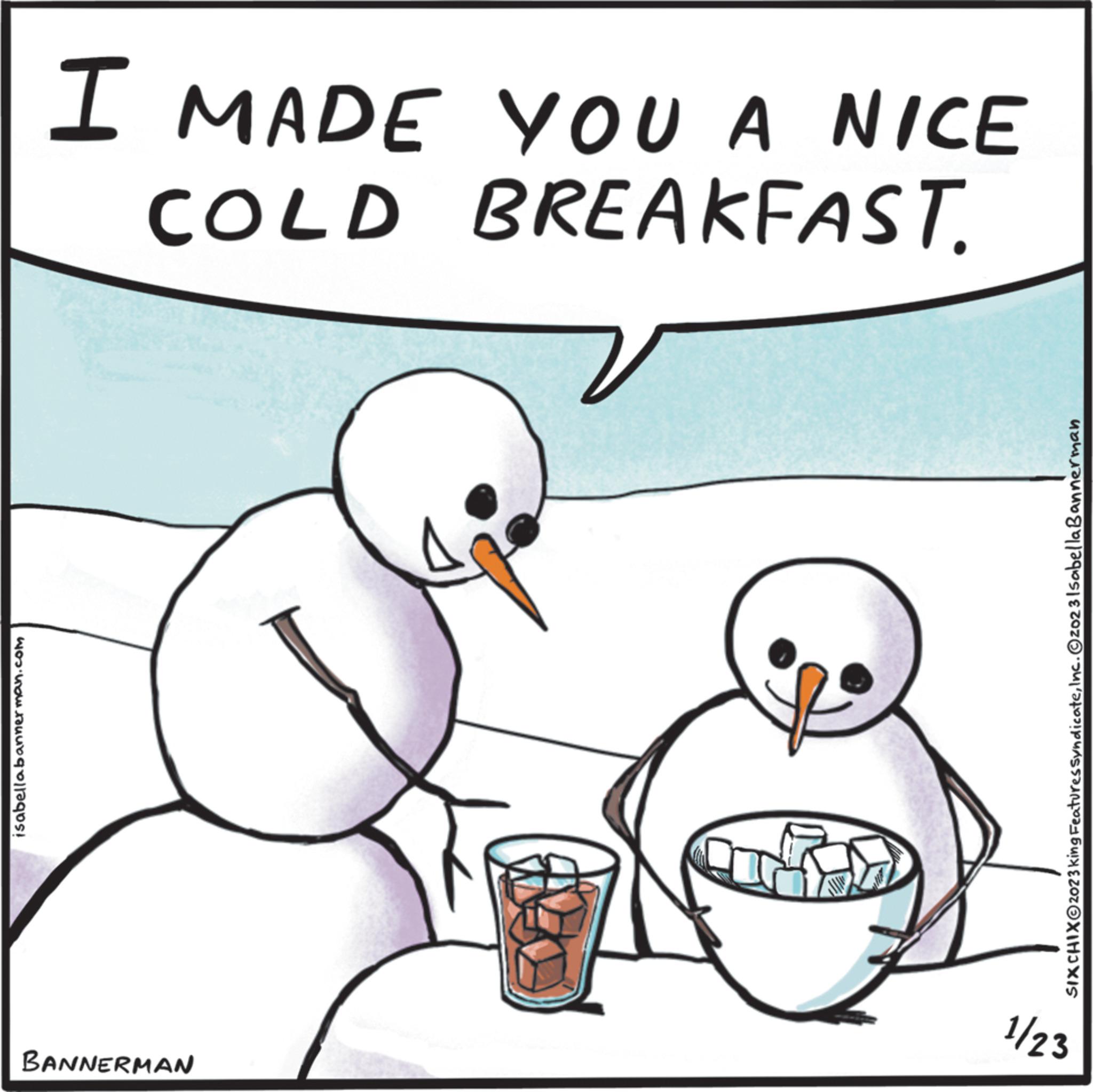 Adaptation OCR: isabellabannerman.com I MADE YOU A NICE COLD BREAKFAST. BANNERMAN SIXCHIXO2023 king Features SyndicateInc. ©2023 Isabella Bannerman 1/23 isabellabannerman.com I MADE YOU A NICE COLD BREAKFAST . BANNERMAN SIXCHIXO2023 king Features SyndicateInc. © 2023 Isabella Bannerman 1/23