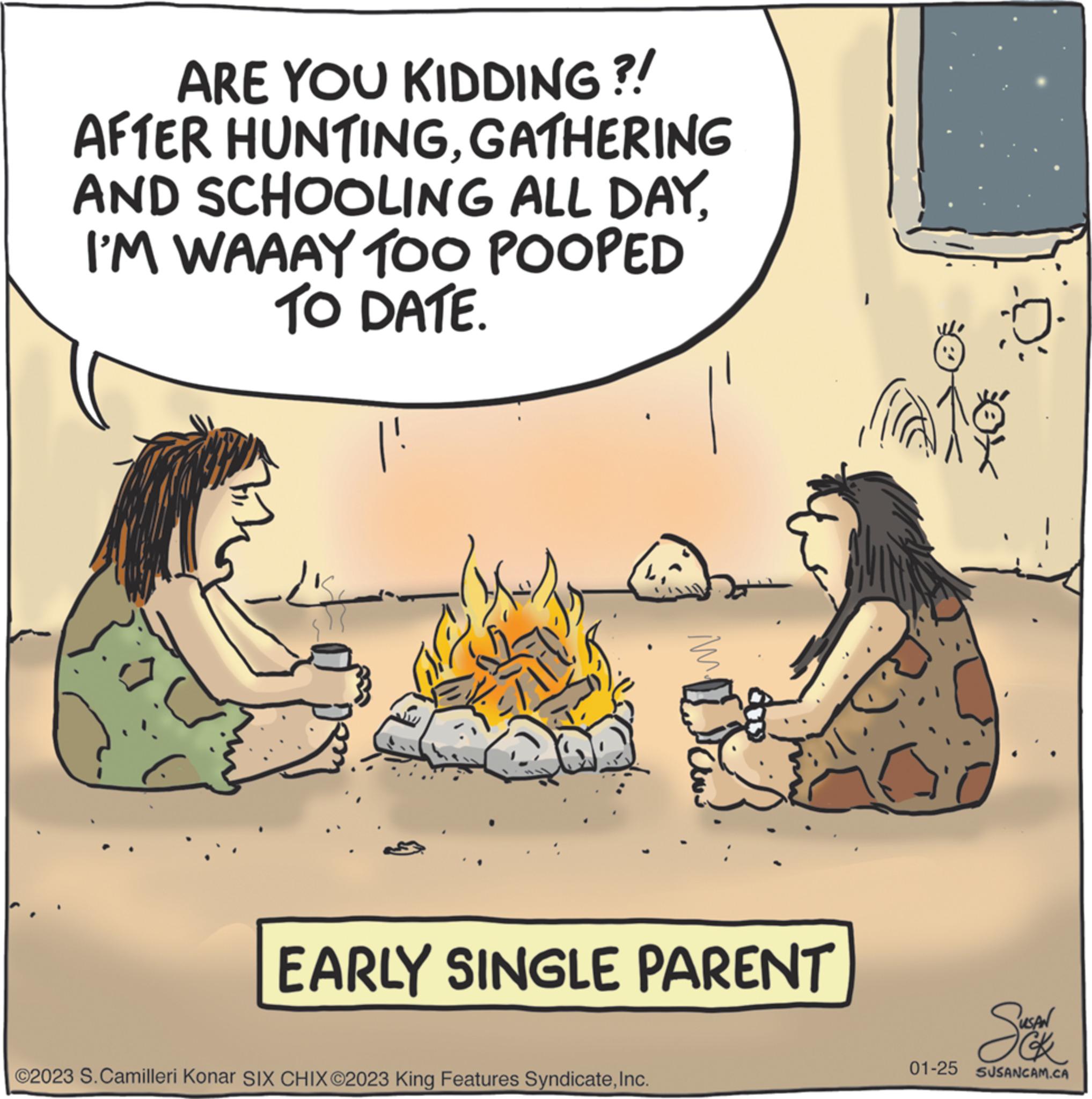 Conversation OCR: ARE YOU KIDDING?! AFTER HUNTINGGATHERING AND SCHOOLING ALL DAYI'M WAAAY TOO POOPED TO DATE. M. ©2023 S. Camilleri Konar SIX CHIX ©2023 King Features SyndicateInc. Waw EARLY SINGLE PARENT Suction 01-25 SUSANCAM.CA ARE YOU KIDDING ?! AFTER HUNTINGGATHERING AND SCHOOLING ALL DAYI'M WAAAY TOO POOPED TO DATE . M. © 2023 S. Camilleri Konar SIX CHIX © 2023 King Features SyndicateInc. Waw EARLY SINGLE PARENT Suction 01-25 SUSANCAM.CA