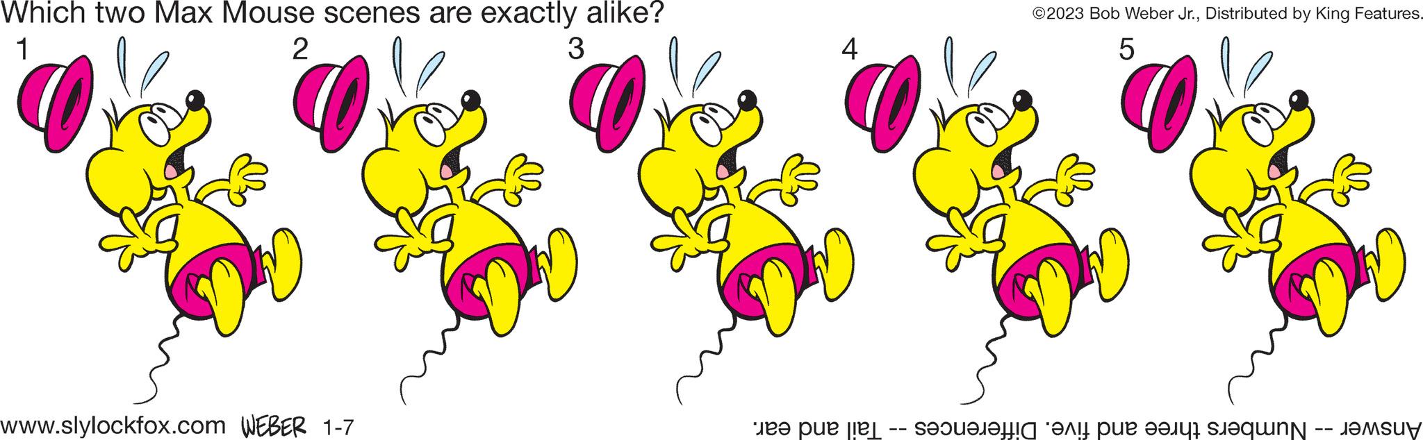 Pink OCR: Which two Max Mouse scenes are exactly alike? 1 2 3 www.slylockfox.com WEBER 1-7 4 ?2023 Bob Weber Jr.Distributed by King Features. 5 au DD Answer -- Numbers three and five. Differences -- Tail and ear. Which two Max Mouse scenes are exactly alike ? 1 2 3 www.slylockfox.com WEBER 1-7 4 ?2023 Bob Weber Jr.Distributed by King Features . 5 au DD Answer -- Numbers three and five . Differences -- Tail and ear .