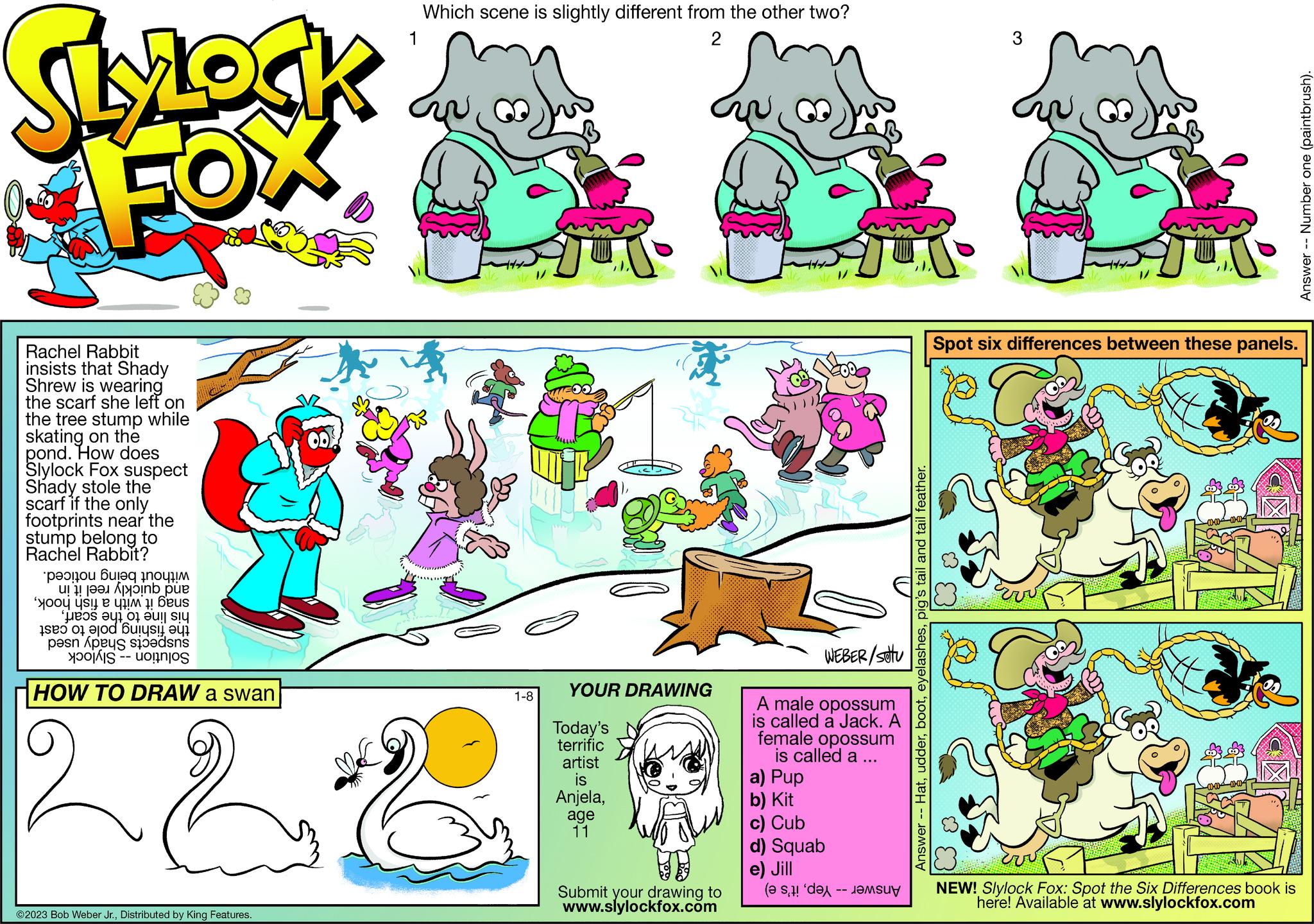 Font OCR: SLYLOCK FOX Rachel Rabbit insists that Shady Shrew is wearing the scarf she left on the tree stump while skating on the pond. How does Slylock Fox suspect Shady stole the scarf if the only footprints near the stump belong to Rachel Rabbit? peonyou Bureq pnouplM at in pue o e to e o e of a per ess Conne HOW TO DRAW a swan ©2023 Bob Weber Jr.Distributed by King Features. Which scene is slightly different from the other two? 1 2 Sh 1-8 YOUR DRAWING Today's terrific artist is Anjelaage 11 A male opossum is called a Jack. A female opossum is called a a) Pup b) Kit c) Cub d) Squab e) Jill WEBER/stu Submit your drawing to ( www.slylockfox.com -- Answer -- Hatpig's tail and tail feather. 3 Spot six differences between these panels. 3 Err 3 ?? ?? NEW! Slylock Fox: Spot the Six Differences book is here! Available at www.slylockfox.com Answer Number one (paintbrush). SLYLOCK FOX Rachel Rabbit insists that Shady Shrew is wearing the scarf she left on the tree stump while skating on the pond . How does Slylock Fox suspect Shady stole the scarf if the only footprints near the stump belong to Rachel Rabbit ? peonyou Bureq pnouplM at in pue o e to e o e of a per ess Conne HOW TO DRAW a swan © 2023 Bob Weber Jr.Distributed by King Features . Which scene is slightly different from the other two ? 1 2 Sh 1-8 YOUR DRAWING Today's terrific artist is Anjelaage 11 A male opossum is called a Jack . A female opossum is called a a ) Pup b ) Kit c ) Cub d ) Squab e ) Jill WEBER / stu Submit your drawing to ( www.slylockfox.com -- Answer -- Hatpig's tail and tail feather . 3 Spot six differences between these panels . 3 Err 3 ?? ?? NEW ! Slylock Fox : Spot the Six Differences book is here ! Available at www.slylockfox.com Answer Number one ( paintbrush ) .