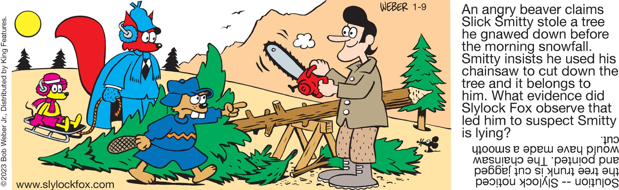 Plant OCR: ?2023 Bob Weber Jr.Distributed by King Features. www.slylockfox.com WEBER 1-9 An angry beaver claims Slick Smitty stole a tree he gnawed down before the morning snowfall. Smitty insists he used his chainsaw to cut down the tree and it belongs to him. What evidence did Slylock Fox observe that led him to suspect Smitty is lying? ??? ?100?s ? ???? ???? ????? Mesuley? ?yl pujod ?????! ino si yuni ??? ??? per ?2023 Bob Weber Jr.Distributed by King Features . www.slylockfox.com WEBER 1-9 An angry beaver claims Slick Smitty stole a tree he gnawed down before the morning snowfall . Smitty insists he used his chainsaw to cut down the tree and it belongs to him . What evidence did Slylock Fox observe that led him to suspect Smitty is lying ? ??? ?100?s ? ???? ???? ????? Mesuley? ?yl pujod ????? ! ino si yuni ??? ?? ? per
