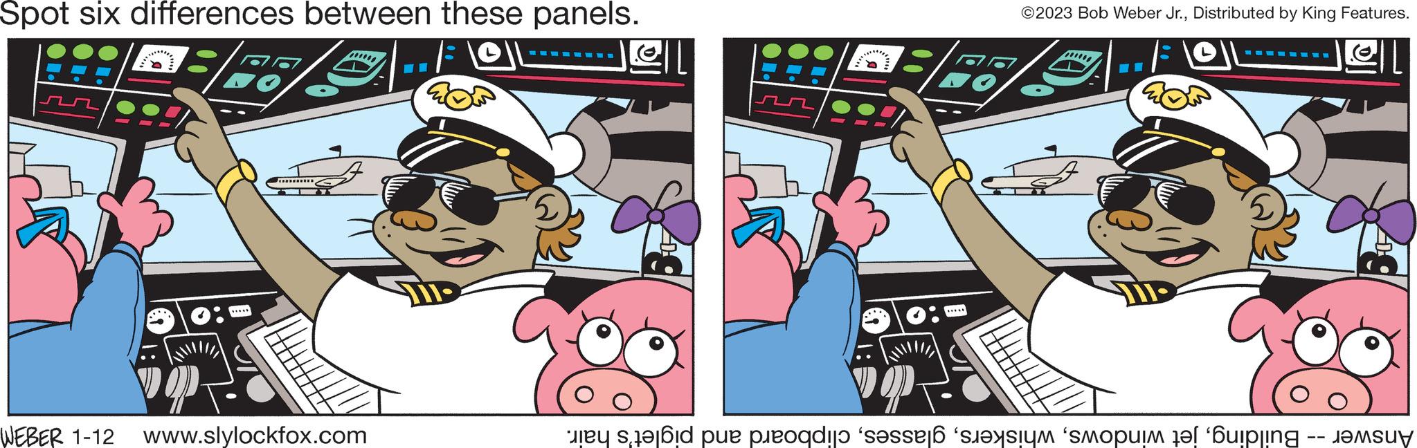 Fiction OCR: Spot six differences between these panels. ***** WEBER 1-12 www.slylockfox.com -- ???? 5 ….….. ©2023 Bob Weber Jr.Distributed by King Features. **** Answer -- Buildingclipboard and piglet's hair. Spot six differences between these panels . ***** WEBER 1-12 www.slylockfox.com -- ???? 5 … . … .. © 2023 Bob Weber Jr.Distributed by King Features . **** Answer -- Buildingjet windowsclipboard and piglet's hair .
