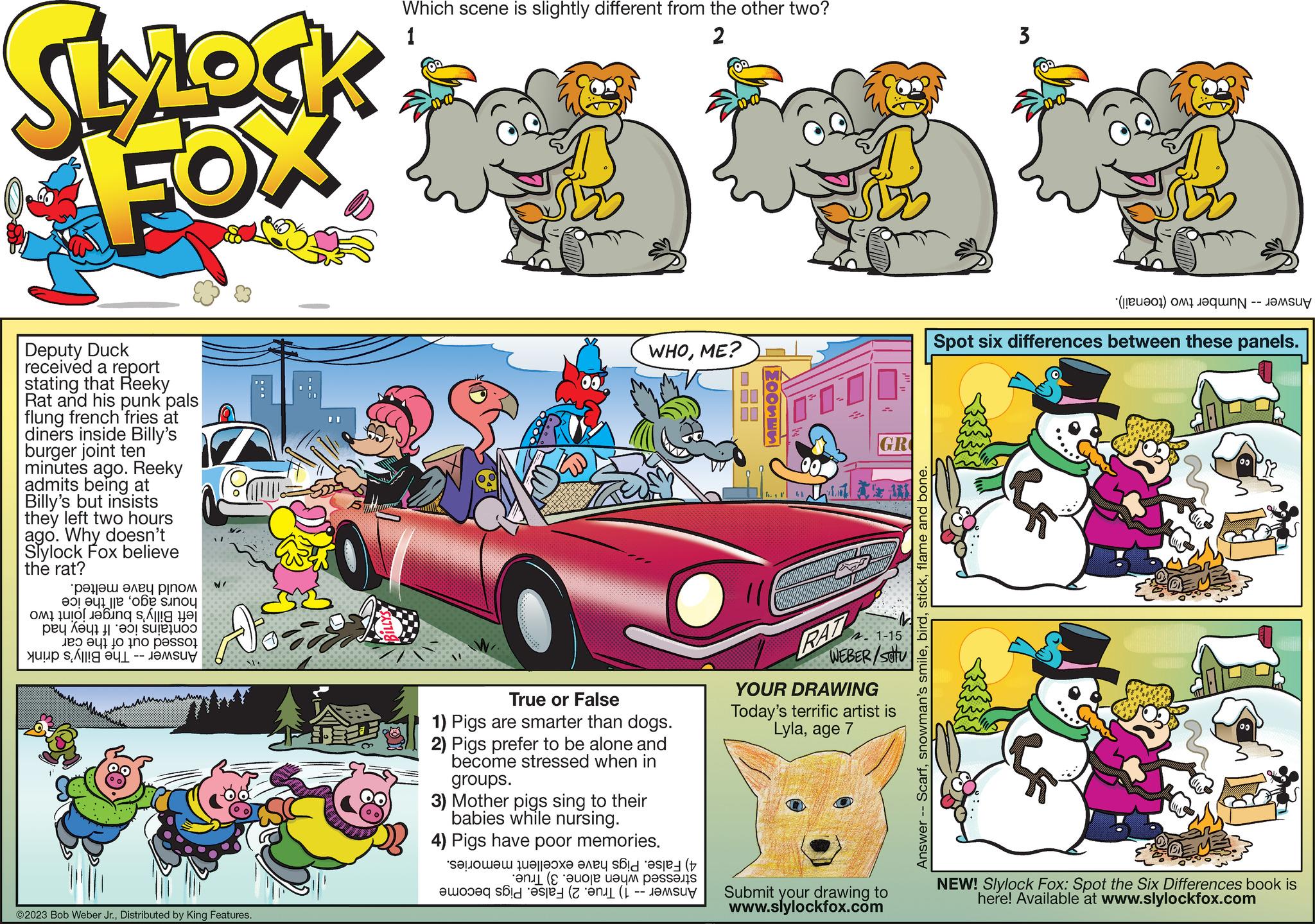 Automotive exterior OCR: SlyLock FOX Deputy Duck received a report stating that Reeky Rat and his punk pals flung french fries at diners inside Billy's burger joint ten minutes ago. Reeky admits being at Billy's but insists they left two hours ago. Why doesn't Slylock Fox believe the rat? pa ????? ???? pjn?? te on sinu in te i to a pesso N/ O o BA Deich ?2023 Bob Weber Jr.Distributed by King Features. Which scene is slightly different from the other two? 1 2 WHOME? True or False 1) Pigs are smarter than dogs. 2) Pigs prefer to be alone and become stressed when in groups. 3) Mother pigs sing to their babies while nursing. 4) Pigs have poor memories. et te na ( a pess e sad HOOSES h. 1 Co AI GR 2.1-15 WEBER/SOU RAT YOUR DRAWING Today's terrific artist is Lylaage 7 Submit your drawing to www.slylockfox.com Answer - Scarfflame and bone. 3 (a) o t Spot six differences between these panels. PAN NEW! Slylock Fox: Spot the Six Differences book is here! Available www.slylockfox.com SlyLock FOX Deputy Duck received a report stating that Reeky Rat and his punk pals flung french fries at diners inside Billy's burger joint ten minutes ago . Reeky admits being at Billy's but insists they left two hours ago . Why doesn't Slylock Fox believe the rat ? pa ????? ???? pjn?? te on sinu in te i to a pesso N / O o BA Deich ?2023 Bob Weber Jr.Distributed by King Features . Which scene is slightly different from the other two ? 1 2 WHOME ? True or False 1 ) Pigs are smarter than dogs . 2 ) Pigs prefer to be alone and become stressed when in groups . 3 ) Mother pigs sing to their babies while nursing . 4 ) Pigs have poor memories . et te na ( a pess e sad HOOSES h . 1 Co AI GR 2.1-15 WEBER / SOU RAT YOUR DRAWING Today's terrific artist is Lylaage 7 Submit your drawing to www.slylockfox.com Answer - Scarfsnowman's smileflame and bone . 3 ( a ) o t Spot six differences between these panels . PAN NEW ! Slylock Fox : Spot the Six Differences book is here ! Available www.slylockfox.com