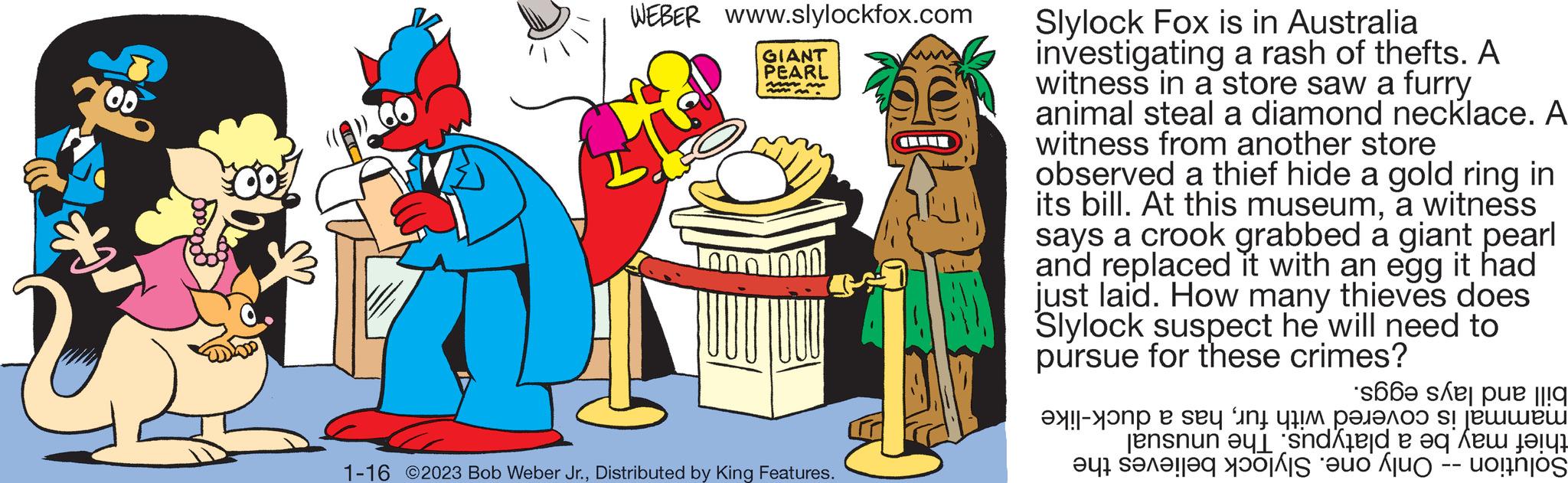 Illustration OCR: OD WEBER www.slylockfox.com GIANT PEARL MAN www.m. 1000 1000 1-16 ©2023 Bob Weber Jr.Distributed by King Features. Slylock Fox is in Australia investigating a rash of thefts. A witness in a store saw a furry animal steal a diamond necklace. A witness from another store observed a thief hide a gold ring in its bill. At this museuma witness says a crook grabbed a giant pearl and replaced it with an egg it had just laid. How many thieves does Slylock suspect he will need to pursue for these crimes? so o e se a te e Jensnun eu sei et see on se pue que OD WEBER www.slylockfox.com GIANT PEARL MAN www.m. 1000 1000 1-16 © 2023 Bob Weber Jr.Distributed by King Features . Slylock Fox is in Australia investigating a rash of thefts . A witness in a store saw a furry animal steal a diamond necklace . A witness from another store observed a thief hide a gold ring in its bill . At this museuma witness says a crook grabbed a giant pearl and replaced it with an egg it had just laid . How many thieves does Slylock suspect he will need to pursue for these crimes ? so o e se a te e Jensnun eu sei et see on se pue que