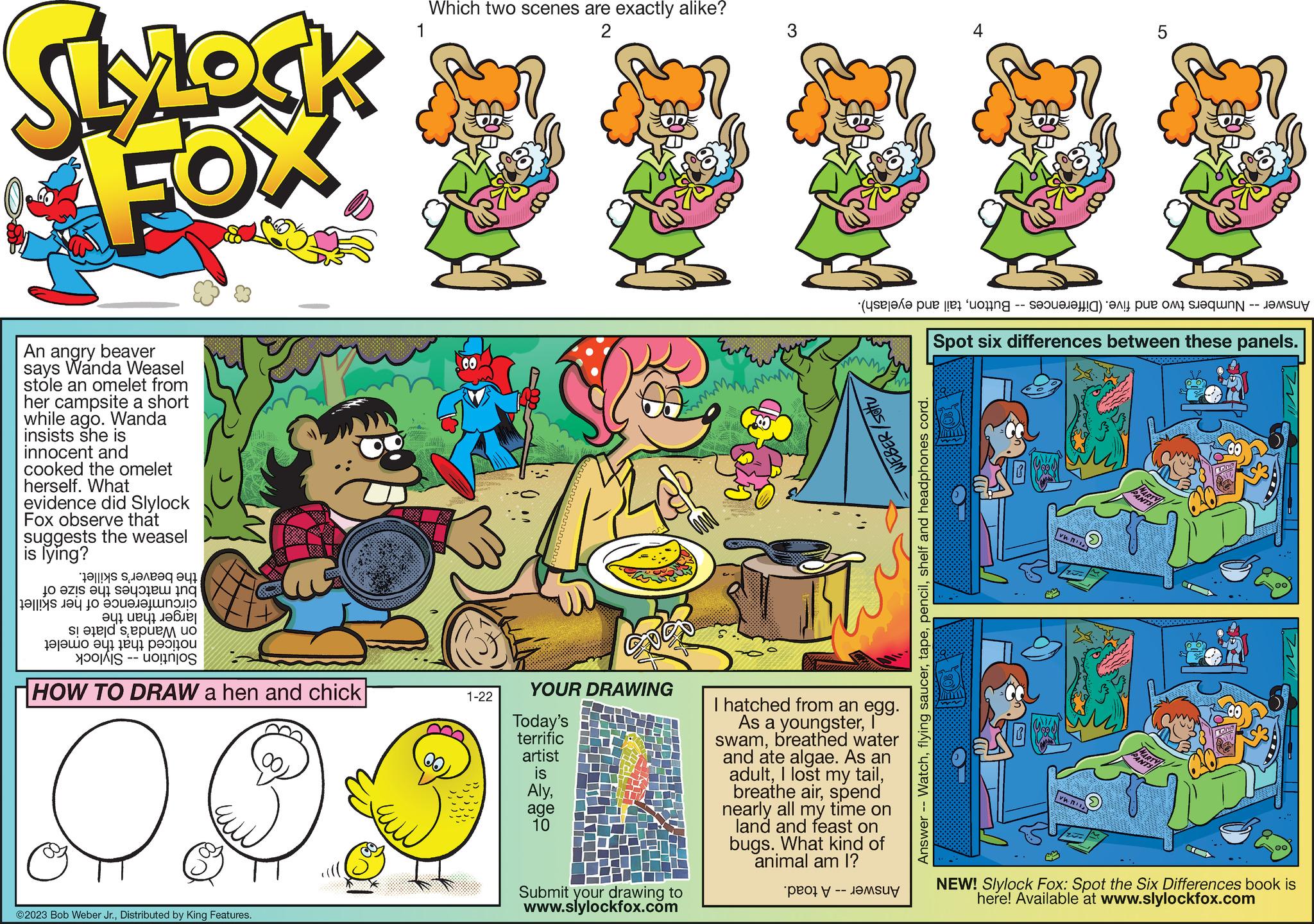 Art OCR: SlyLock FOX An angry beaver says Wanda Weasel stole an omelet from her campsite a short while ago. Wanda insists she is innocent and cooked the omelet herself. What evidence did Slylock Fox observe that suggests the weasel is lying? JO ZIS aql saq??? ??? ??||ys ??? Jo ????????????? ??? ?? 7 ???? em uo ?|??? ?qi eqi pa0|40? HOW TO DRAW a hen and chick O ©2023 Bob Weber Jr.Distributed by King Features. Which two scenes are exactly alike? 1 2 GO 1-22 YOUR DRAWING Today's terrific artist is Alyage 10 Submit your drawing to www.slylockfox.com WEBER/stu e per te te the I hatched from an egg. As a youngsterI swambreathed water and ate algae. As an adultspend nearly all my time on land and feast on bugs. What kind of animal am I? |-- SU Watchshelf and headphones cord. Answer 5 Spot six differences between these panels. vwn vw.ni PANTS NEW! Slylock Fox: Spot the Six Differences book is here! Available at www.slylockfox.com SlyLock FOX An angry beaver says Wanda Weasel stole an omelet from her campsite a short while ago . Wanda insists she is innocent and cooked the omelet herself . What evidence did Slylock Fox observe that suggests the weasel is lying ? JO ZIS aql saq ??? ??? ?? || ys ??? Jo ???? ??? ??? ??? ?? ? ?? 7 ???? em uo ? | ??? ? qi eqi pa0 | 40 ? HOW TO DRAW a hen and chick O © 2023 Bob Weber Jr.Distributed by King Features . Which two scenes are exactly alike ? 1 2 GO 1-22 YOUR DRAWING Today's terrific artist is Alyage 10 Submit your drawing to www.slylockfox.com WEBER / stu e per te te the I hatched from an egg . As a youngsterI swambreathed water and ate algae . As an adultI lost my tailbreathe airspend nearly all my time on land and feast on bugs . What kind of animal am I ? | -- SU Watchflying saucershelf and headphones cord . Answer 5 Spot six differences between these panels . vwn vw.ni PANTS NEW ! Slylock Fox : Spot the Six Differences book is here ! Available at www.slylockfox.com