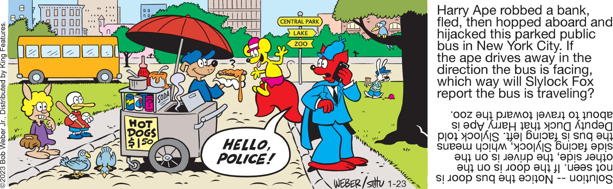 Fictional character OCR: ?2023 Bob Weber Jr.Distributed by King Features. win U 00 DU FCE HOT DOGS $150 SODA HELLOPOLICE! CENTRAL PARK LAKE ZOO ada M M! WEBER/stu 1-23 Harry Ape robbed a bankthen hopped aboard and hijacked this parked public bus in New York City. If the ape drives away in the direction the bus is facingwhich way will Slylock Fox report the bus is traveling? about to travel toward the zoo. Deputy Duck that Harry Ape is the bus is facing left. Slylock told side facing Slylockwhich means other sidethe driver is on the not seen. If the door is on the Solution -- Notice the bus door is ?2023 Bob Weber Jr.Distributed by King Features . win U 00 DU FCE HOT DOGS $ 150 SODA HELLOPOLICE ! CENTRAL PARK LAKE ZOO ada M M ! WEBER / stu 1-23 Harry Ape robbed a bankthen hopped aboard and hijacked this parked public bus in New York City . If the ape drives away in the direction the bus is facingwhich way will Slylock Fox report the bus is traveling ? about to travel toward the zoo . Deputy Duck that Harry Ape is the bus is facing left . Slylock told side facing Slylockwhich means other sidethe driver is on the not seen . If the door is on the Solution -- Notice the bus door is