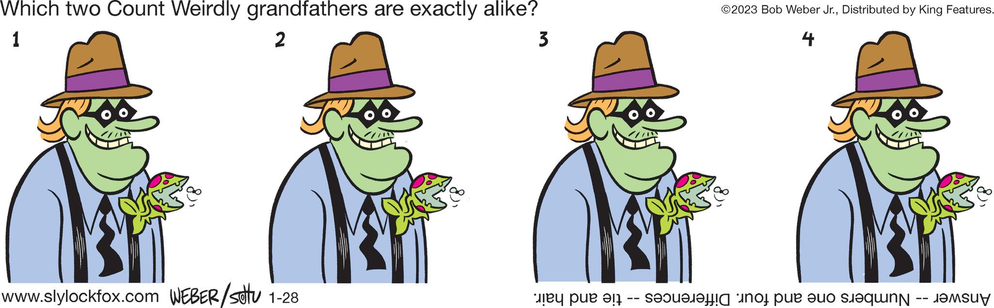 Headgear OCR: Which two Count Weirdly grandfathers are exactly alike? 1 2 3 31 www.slylockfox.com WEBER/stu 1-28 ?2023 Bob Weber Jr.Distributed by King Features. 4 y est un peu de Which two Count Weirdly grandfathers are exactly alike ? 1 2 3 31 www.slylockfox.com WEBER / stu 1-28 ?2023 Bob Weber Jr.Distributed by King Features . 4 y est un peu de