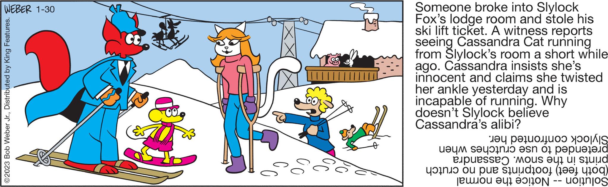 Line OCR: WEBER 1-30 ©2023 Bob Weber Jr.Distributed by King Features. ?? Someone broke into Slylock Fox's lodge room and stole his ski lift ticket. A witness reports seeing Cassandra Cat running from Slylock's room a short while ago. Cassandra insists she's innocent and claims she twisted her ankle yesterday and is incapable of running. Why doesn't Slylock believe Cassandra's alibi? at e ? ?uou se s os pape pessoas e de pe site |???? ??010 uoinjos —— WEBER 1-30 © 2023 Bob Weber Jr.Distributed by King Features . ?? Someone broke into Slylock Fox's lodge room and stole his ski lift ticket . A witness reports seeing Cassandra Cat running from Slylock's room a short while ago . Cassandra insists she's innocent and claims she twisted her ankle yesterday and is incapable of running . Why doesn't Slylock believe Cassandra's alibi ? at e ? ?uou se s os pape pessoas e de pe site | ???? ??010 uoinjos ——